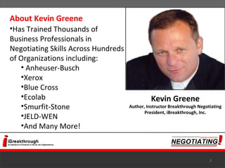 About Kevin Greene Has Trained Thousands of Business Professionals in Negotiating Skills Across Hundreds of Organizations including: Anheuser-Busch  Xerox  Blue Cross  Ecolab  Smurfit-Stone  JELD-WEN  And Many More! Kevin Greene Author, Instructor Breakthrough Negotiating President, iBreakthrough, Inc. 