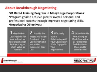 #1 Rated Training Program in Many Large Corporations Program goal to achieve greater overall personal and professional success through improved negotiating skills. Negotiating Objectives: About Breakthrough Negotiating 1  Get the Best Deal Possible for Yourself and for Your Organization by Capturing as Much Value as Possible 2   Provide the Most Satisfaction Possible to Your Counterpart and Not at the Expense of Your Deal 3   Effectively Build a Relationship with Your Counterpart While Engaged in Your  Negotiations 4  Expand the Pie by Creating as Much New Value as Possible for Both Parties to Share and to Benefit From 