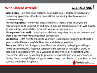 Sales people  - increase your margins, close more deals, and learn to negotiate partnering agreements that keep competitors from being able to woo your customers away.  Purchasing agents  - lower your acquisition costs, increase the value you are receiving and build know when and how to execute commodity buys as well how to structure integrated relationships with vendors as appropriate.  Management and staff  - increase your ability to negotiate in your department and cross-departmentally to gain greater cooperation.  Leadership  - learn how to maximize your high-level negotiations and contribute a great deal to the company's bottom line and strategic position. Everyone  - Life is full of negotiations. If you are planning on buying or selling a home or car or negotiating your compensation package or next job at work, or planning a significant event like a wedding or conference, or negotiating with contractors at home, or wanting to gain more cooperation in your community or family, Breakthrough Negotiating can make a huge contribution to your bottom line success and overall happiness. Who Should Attend? 