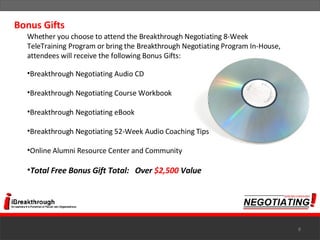 Whether you choose to attend the Breakthrough Negotiating 8-Week TeleTraining Program or bring the Breakthrough Negotiating Program In-House, attendees will receive the following Bonus Gifts:  Breakthrough Negotiating Audio CD Breakthrough Negotiating Course Workbook Breakthrough Negotiating eBook Breakthrough Negotiating 52-Week Audio Coaching Tips Online Alumni Resource Center and Community Total Free Bonus Gift Total:   Over  $2,500  Value Bonus Gifts 