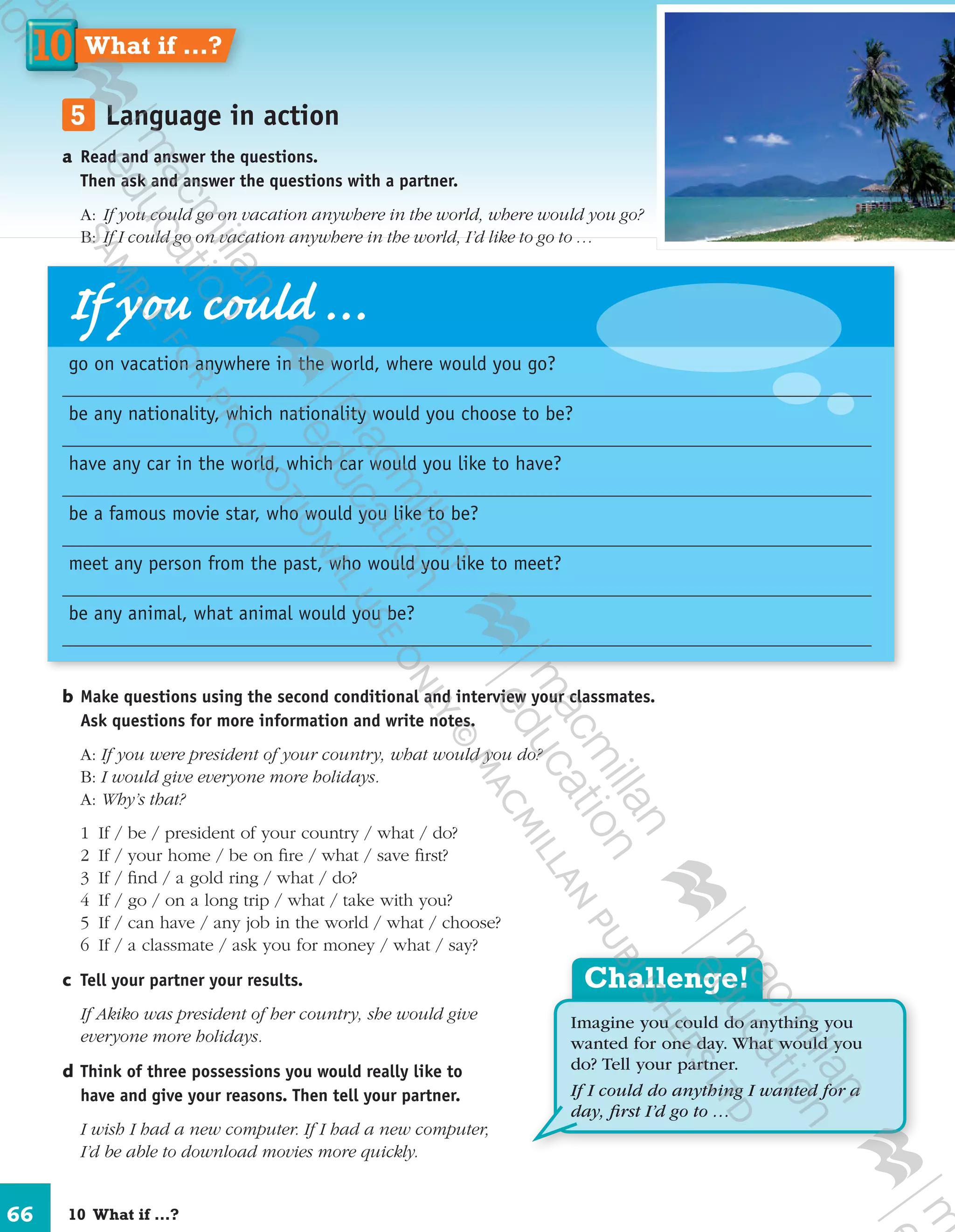 66
	5	 Language in action
a	Read and answer the questions.
Then ask and answer the questions with a partner.
	A:	 If you could go on vacation anywhere in the world, where would you go?
	B:	 If I could go on vacation anywhere in the world, I’d like to go to …
b	Make questions using the second conditional and interview your classmates.
Ask questions for more information and write notes.
A: If you were president of your country, what would you do?
B: I would give everyone more holidays.
A: Why’s that?
	 1	If / be / president of your country / what / do?
	 2	 If / your home / be on fire / what / save first?
	 3	 If / find / a gold ring / what / do?
	 4	 If / go / on a long trip / what / take with you?
	 5	 If / can have / any job in the world / what / choose?
	 6	 If / a classmate / ask you for money / what / say?
c	 Tell your partner your results.
	 If Akiko was president of her country, she would give
everyone more holidays.
d	Think of three possessions you would really like to
have and give your reasons. Then tell your partner.
	 I wish I had a new computer. If I had a new computer,
I’d be able to download movies more quickly.
Challenge!
Imagine you could do anything you
wanted for one day. What would you
do? Tell your partner.
If I could do anything I wanted for a
day, ﬁrst I’d go to …
If you could …
go on vacation anywhere in the world, where would you go?
be any nationality, which nationality would you choose to be?
have any car in the world, which car would you like to have?
be a famous movie star, who would you like to be?
meet any person from the past, who would you like to meet?
be any animal, what animal would you be?
10  What if …?
1010 What if …?
9780230422933_text.indd 66 06/11/2013 08:53
 