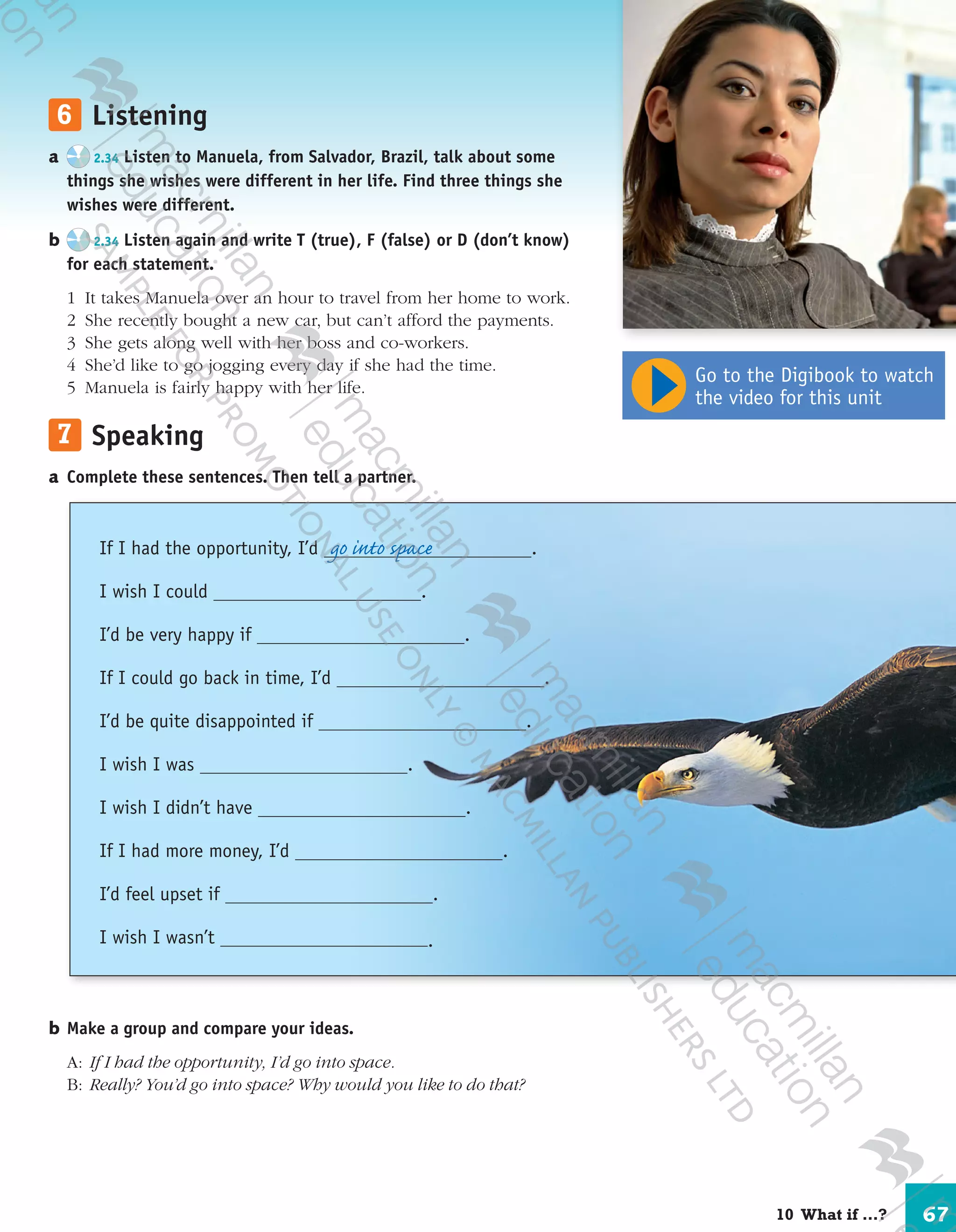 67
	6	 Listening
a	 2.34 Listen to Manuela, from Salvador, Brazil, talk about some
things she wishes were different in her life. Find three things she
wishes were different.
b	 2.34 Listen again and write T (true), F (false) or D (don’t know)
for each statement.
	 1	 It takes Manuela over an hour to travel from her home to work.
	 2	 She recently bought a new car, but can’t afford the payments.
	 3	 She gets along well with her boss and co-workers.
	 4	 She’d like to go jogging every day if she had the time.
	 5	 Manuela is fairly happy with her life.
	7	 Speaking
a	Complete these sentences. Then tell a partner.
b	Make a group and compare your ideas.
	A:	 If I had the opportunity, I’d go into space.
	B:	 Really? You’d go into space? Why would you like to do that?
If I had the opportunity, I’d .
I wish I could .
I’d be very happy if .
If I could go back in time, I’d .
I’d be quite disappointed if .
I wish I was .
I wish I didn’t have .
If I had more money, I’d .
I’d feel upset if .
I wish I wasn’t .
go into space
Go to the Digibook to watch
the video for this unit
10  What if …?
9780230422933_text.indd 67 06/11/2013 08:53
 