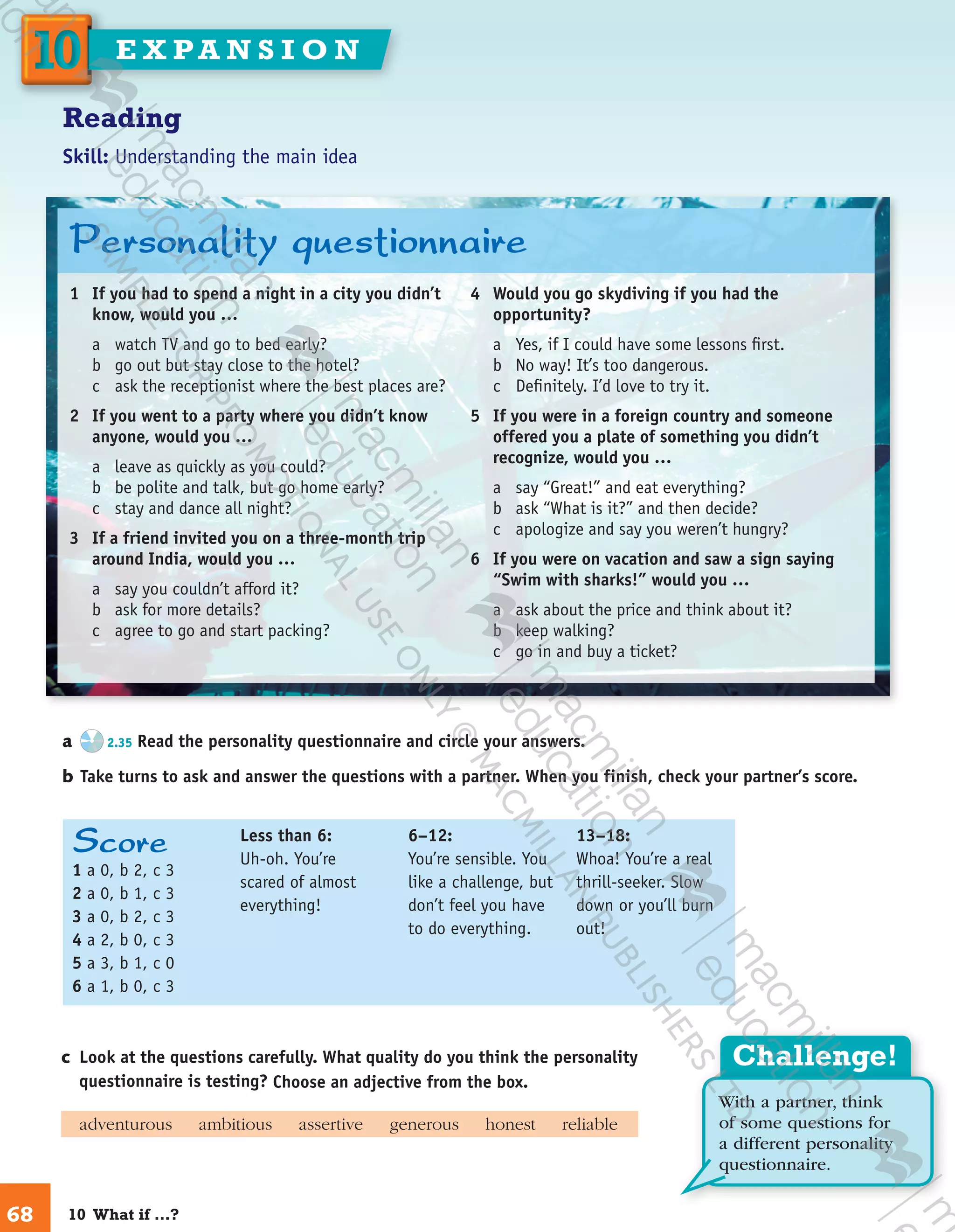 Challenge!
With a partner, think
of some questions for
a different personality
questionnaire.
Score
1 a 0, b 2, c 3
2 a 0, b 1, c 3
3 a 0, b 2, c 3
4 a 2, b 0, c 3
5 a 3, b 1, c 0
6 a 1, b 0, c 3
Less than 6:
Uh-oh. You’re
scared of almost
everything!
6–12:
You’re sensible. You
like a challenge, but
don’t feel you have
to do everything.
13–18:
Whoa! You’re a real
thrill-seeker. Slow
down or you’ll burn
out!
Reading
Skill: Understanding the main idea
a	 2.35 Read the personality questionnaire and circle your answers.
b	Take turns to ask and answer the questions with a partner. When you finish, check your partner’s score.
c	 Look at the questions carefully. What quality do you think the personality
questionnaire is testing? Choose an adjective from the box.
	 adventurous   ​ambitious   ​assertive   ​generous   ​honest   ​reliable
1	 If you had to spend a night in a city you didn’t
know, would you …
a	 watch TV and go to bed early?
b	 go out but stay close to the hotel?
c	 ask the receptionist where the best places are?
2	 If you went to a party where you didn’t know
anyone, would you …
a	 leave as quickly as you could?
b	 be polite and talk, but go home early?
c	 stay and dance all night?
3	 If a friend invited you on a three-month trip
around India, would you …
a	 say you couldn’t afford it?
b	 ask for more details?
c	 agree to go and start packing?
4	 Would you go skydiving if you had the
opportunity?
a	 Yes, if I could have some lessons first.
b	 No way! It’s too dangerous.
c	 Definitely. I’d love to try it.
5	 If you were in a foreign country and someone
offered you a plate of something you didn’t
recognize, would you …
a	 say “Great!” and eat everything?
b	 ask “What is it?” and then decide?
c	 apologize and say you weren’t hungry?
6	 If you were on vacation and saw a sign saying
“Swim with sharks!” would you …
a	 ask about the price and think about it?
b	 keep walking?
c	 go in and buy a ticket?
Personality questionnaire
68
1010 E X PA N S I O N
10  What if …?
9780230422933_text.indd 68 06/11/2013 08:53
 