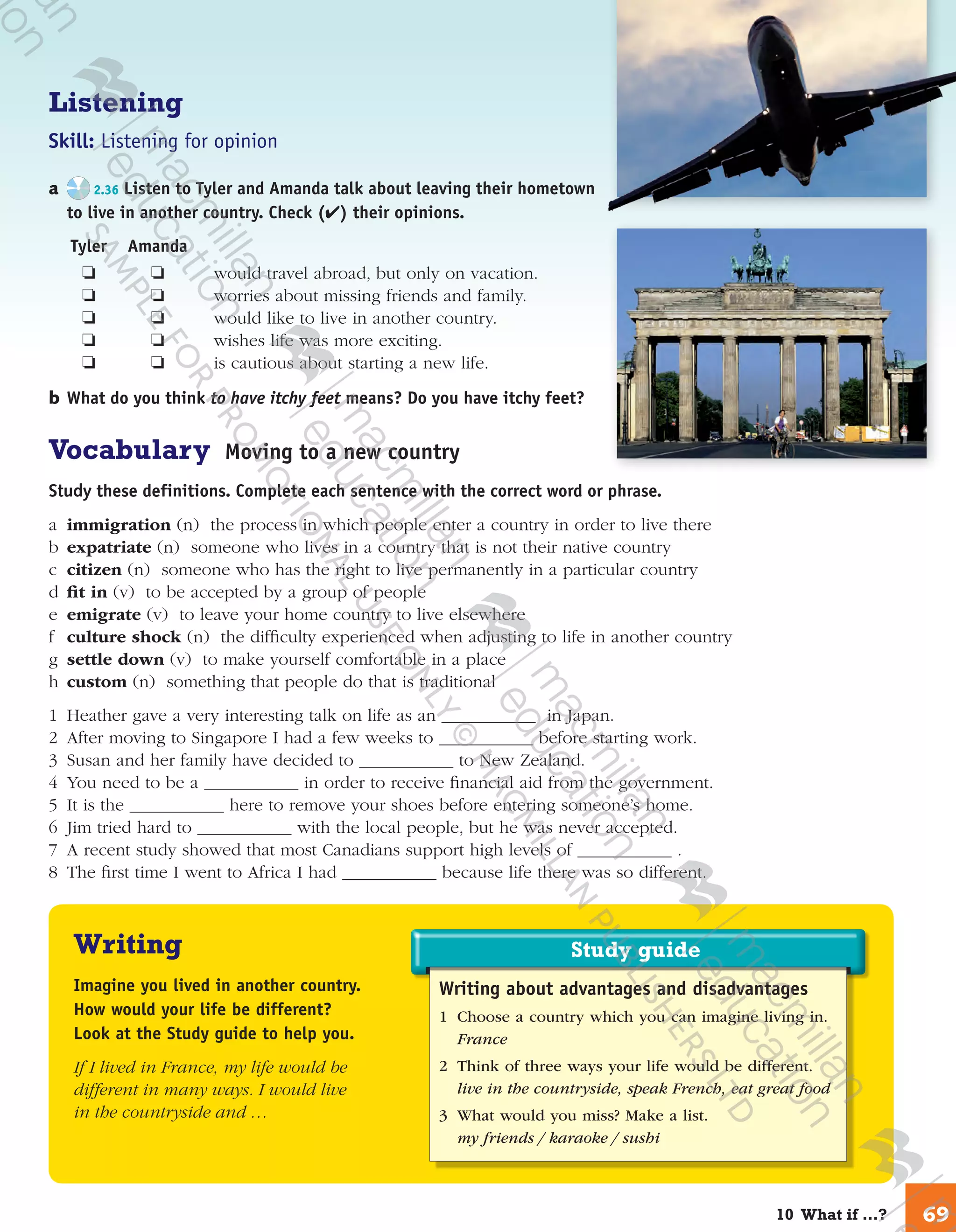Study guideStudy guide
Writing about advantages and disadvantages
1	 Choose a country which you can imagine living in.
France
2	 Think of three ways your life would be different.
live in the countryside, speak French, eat great food
3	 What would you miss? Make a list.
my friends / karaoke / sushi
Listening
Skill: Listening for opinion
a	 2.36 Listen to Tyler and Amanda talk about leaving their hometown
to live in another country. Check (✔) their opinions.
	Tyler	 Amanda
	 ❏	 ❏	 would travel abroad, but only on vacation.
	 ❏	 ❏	 worries about missing friends and family.
	 ❏	 ❏	 would like to live in another country.
	 ❏	 ❏	 wishes life was more exciting.
	 ❏	 ❏	 is cautious about starting a new life.
b	What do you think to have itchy feet means? Do you have itchy feet?
Vocabulary Moving to a new country
Study these definitions. Complete each sentence with the correct word or phrase.
a	 immigration (n) the process in which people enter a country in order to live there
b	 expatriate (n) someone who lives in a country that is not their native country
c	 citizen (n) someone who has the right to live permanently in a particular country
d	fit in (v) to be accepted by a group of people
e	 emigrate (v) to leave your home country to live elsewhere
f	 culture shock (n) the difficulty experienced when adjusting to life in another country
g	 settle down (v) to make yourself comfortable in a place
h	 custom (n) something that people do that is traditional
1	Heather gave a very interesting talk on life as an in Japan.
2	After moving to Singapore I had a few weeks to before starting work.
3	Susan and her family have decided to to New Zealand.
4	You need to be a in order to receive financial aid from the government.
5	It is the here to remove your shoes before entering someone’s home.
6	Jim tried hard to with the local people, but he was never accepted.
7	A recent study showed that most Canadians support high levels of .
8	The first time I went to Africa I had because life there was so different.
Writing
Imagine you lived in another country.
How would your life be different?
Look at the Study guide to help you.
If I lived in France, my life would be
different in many ways. I would live
in the countryside and …
6910  What if …?
9780230422933_text.indd 69 06/11/2013 08:53
 