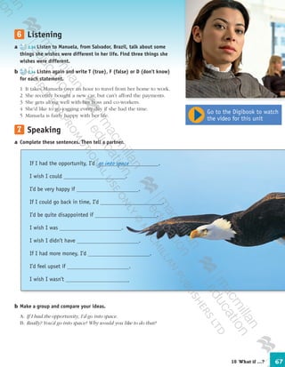 67
	6	 Listening
a	 2.34 Listen to Manuela, from Salvador, Brazil, talk about some
things she wishes were different in her life. Find three things she
wishes were different.
b	 2.34 Listen again and write T (true), F (false) or D (don’t know)
for each statement.
	 1	 It takes Manuela over an hour to travel from her home to work.
	 2	 She recently bought a new car, but can’t afford the payments.
	 3	 She gets along well with her boss and co-workers.
	 4	 She’d like to go jogging every day if she had the time.
	 5	 Manuela is fairly happy with her life.
	7	 Speaking
a	Complete these sentences. Then tell a partner.
b	Make a group and compare your ideas.
	A:	 If I had the opportunity, I’d go into space.
	B:	 Really? You’d go into space? Why would you like to do that?
If I had the opportunity, I’d .
I wish I could .
I’d be very happy if .
If I could go back in time, I’d .
I’d be quite disappointed if .
I wish I was .
I wish I didn’t have .
If I had more money, I’d .
I’d feel upset if .
I wish I wasn’t .
go into space
Go to the Digibook to watch
the video for this unit
10  What if …?
9780230422933_text.indd 67 06/11/2013 08:53
 