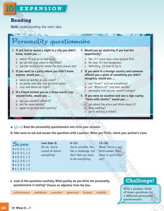 Challenge!
With a partner, think
of some questions for
a different personality
questionnaire.
Score
1 a 0, b 2, c 3
2 a 0, b 1, c 3
3 a 0, b 2, c 3
4 a 2, b 0, c 3
5 a 3, b 1, c 0
6 a 1, b 0, c 3
Less than 6:
Uh-oh. You’re
scared of almost
everything!
6–12:
You’re sensible. You
like a challenge, but
don’t feel you have
to do everything.
13–18:
Whoa! You’re a real
thrill-seeker. Slow
down or you’ll burn
out!
Reading
Skill: Understanding the main idea
a	 2.35 Read the personality questionnaire and circle your answers.
b	Take turns to ask and answer the questions with a partner. When you finish, check your partner’s score.
c	 Look at the questions carefully. What quality do you think the personality
questionnaire is testing? Choose an adjective from the box.
	 adventurous   ​ambitious   ​assertive   ​generous   ​honest   ​reliable
1	 If you had to spend a night in a city you didn’t
know, would you …
a	 watch TV and go to bed early?
b	 go out but stay close to the hotel?
c	 ask the receptionist where the best places are?
2	 If you went to a party where you didn’t know
anyone, would you …
a	 leave as quickly as you could?
b	 be polite and talk, but go home early?
c	 stay and dance all night?
3	 If a friend invited you on a three-month trip
around India, would you …
a	 say you couldn’t afford it?
b	 ask for more details?
c	 agree to go and start packing?
4	 Would you go skydiving if you had the
opportunity?
a	 Yes, if I could have some lessons first.
b	 No way! It’s too dangerous.
c	 Definitely. I’d love to try it.
5	 If you were in a foreign country and someone
offered you a plate of something you didn’t
recognize, would you …
a	 say “Great!” and eat everything?
b	 ask “What is it?” and then decide?
c	 apologize and say you weren’t hungry?
6	 If you were on vacation and saw a sign saying
“Swim with sharks!” would you …
a	 ask about the price and think about it?
b	 keep walking?
c	 go in and buy a ticket?
Personality questionnaire
68
1010 E X PA N S I O N
10  What if …?
9780230422933_text.indd 68 06/11/2013 08:53
 