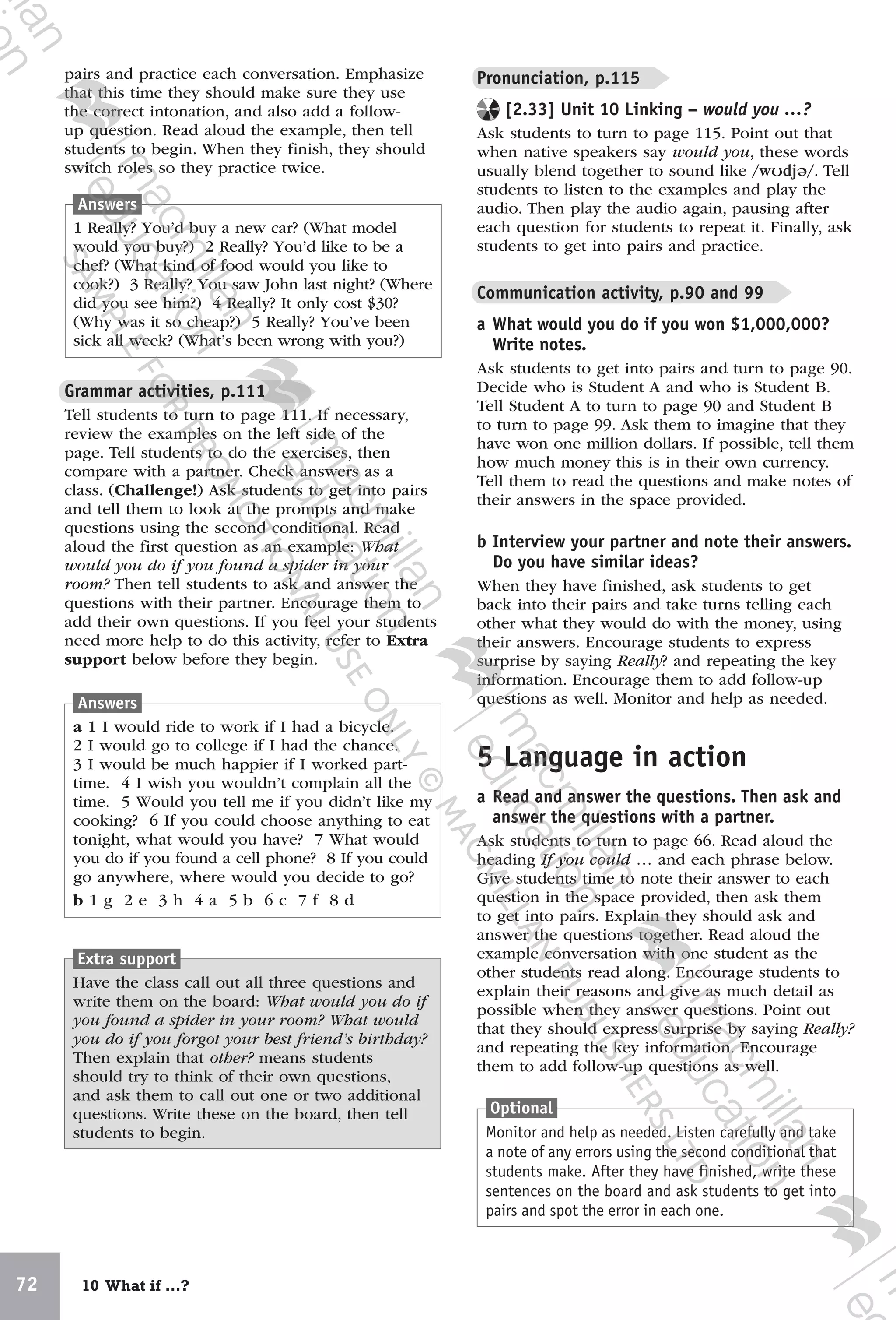 72 10 What if …?
`
pairs and practice each conversation. Emphasize
that this time they should make sure they use
the correct intonation, and also add a follow-
up question. Read aloud the example, then tell
students to begin. When they finish, they should
switch roles so they practice twice.
Grammar activities, p.111
Tell students to turn to page 111. If necessary,
review the examples on the left side of the
page. Tell students to do the exercises, then
compare with a partner. Check answers as a
class. (Challenge!) Ask students to get into pairs
and tell them to look at the prompts and make
questions using the second conditional. Read
aloud the first question as an example: What
would you do if you found a spider in your
room? Then tell students to ask and answer the
questions with their partner. Encourage them to
add their own questions. If you feel your students
need more help to do this activity, refer to Extra
support below before they begin.
Extra support
Have the class call out all three questions and
write them on the board: What would you do if
you found a spider in your room? What would
you do if you forgot your best friend’s birthday?
Then explain that other? means students
should try to think of their own questions,
and ask them to call out one or two additional
questions. Write these on the board, then tell
students to begin.
Pronunciation, p.115
[2.33] Unit 10 Linking – would you …?
Ask students to turn to page 115. Point out that
when native speakers say would you, these words
usually blend together to sound like /wʊdjə/. Tell
students to listen to the examples and play the
audio. Then play the audio again, pausing after
each question for students to repeat it. Finally, ask
students to get into pairs and practice.
Communication activity, p.90 and 99
a What would you do if you won $1,000,000?
Write notes.
Ask students to get into pairs and turn to page 90.
Decide who is Student A and who is Student B.
Tell Student A to turn to page 90 and Student B
to turn to page 99. Ask them to imagine that they
have won one million dollars. If possible, tell them
how much money this is in their own currency.
Tell them to read the questions and make notes of
their answers in the space provided.
b Interview your partner and note their answers.
Do you have similar ideas?
When they have finished, ask students to get
back into their pairs and take turns telling each
other what they would do with the money, using
their answers. Encourage students to express
surprise by saying Really? and repeating the key
information. Encourage them to add follow-up
questions as well. Monitor and help as needed.
5 Language in action
a Read and answer the questions. Then ask and
answer the questions with a partner.
Ask students to turn to page 66. Read aloud the
heading If you could … and each phrase below.
Give students time to note their answer to each
question in the space provided, then ask them
to get into pairs. Explain they should ask and
answer the questions together. Read aloud the
example conversation with one student as the
other students read along. Encourage students to
explain their reasons and give as much detail as
possible when they answer questions. Point out
that they should express surprise by saying Really?
and repeating the key information. Encourage
them to add follow-up questions as well.
Answers
1 Really? You’d buy a new car? (What model
would you buy?) 2 Really? You’d like to be a
chef? (What kind of food would you like to
cook?) 3 Really? You saw John last night? (Where
did you see him?) 4 Really? It only cost $30?
(Why was it so cheap?) 5 Really? You’ve been
sick all week? (What’s been wrong with you?)
Answers
a 1 I would ride to work if I had a bicycle.
2 I would go to college if I had the chance.
3 I would be much happier if I worked part-
time. 4 I wish you wouldn’t complain all the
time. 5 Would you tell me if you didn’t like my
cooking? 6 If you could choose anything to eat
tonight, what would you have? 7 What would
you do if you found a cell phone? 8 If you could
go anywhere, where would you decide to go?
b 1 g 2 e 3 h 4 a 5 b 6 c 7 f 8 d
Optional
Monitor and help as needed. Listen carefully and take
a note of any errors using the second conditional that
students make. After they have finished, write these
sentences on the board and ask students to get into
pairs and spot the error in each one.
9780230438279_text.indb 72 19/02/2014 16:11
 