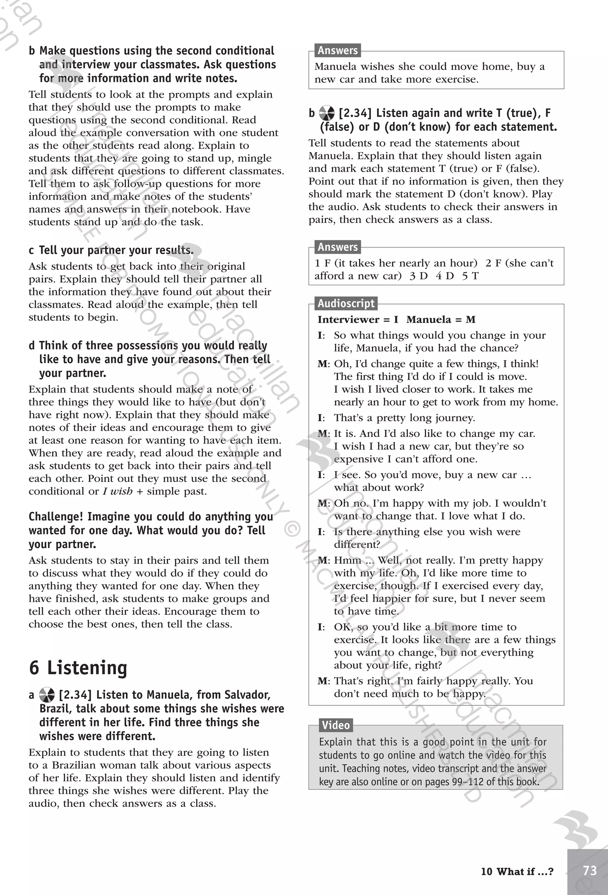 7310 What if …?
Answers
1 F (it takes her nearly an hour) 2 F (she can’t
afford a new car) 3 D 4 D 5 T
b Make questions using the second conditional
and interview your classmates. Ask questions
for more information and write notes.
Tell students to look at the prompts and explain
that they should use the prompts to make
questions using the second conditional. Read
aloud the example conversation with one student
as the other students read along. Explain to
students that they are going to stand up, mingle
and ask different questions to different classmates.
Tell them to ask follow-up questions for more
information and make notes of the students’
names and answers in their notebook. Have
students stand up and do the task.
c Tell your partner your results.
Ask students to get back into their original
pairs. Explain they should tell their partner all
the information they have found out about their
classmates. Read aloud the example, then tell
students to begin.
d Think of three possessions you would really
like to have and give your reasons. Then tell
your partner.
Explain that students should make a note of
three things they would like to have (but don’t
have right now). Explain that they should make
notes of their ideas and encourage them to give
at least one reason for wanting to have each item.
When they are ready, read aloud the example and
ask students to get back into their pairs and tell
each other. Point out they must use the second
conditional or I wish + simple past.
Challenge! Imagine you could do anything you
wanted for one day. What would you do? Tell
your partner.
Ask students to stay in their pairs and tell them
to discuss what they would do if they could do
anything they wanted for one day. When they
have finished, ask students to make groups and
tell each other their ideas. Encourage them to
choose the best ones, then tell the class.
6 Listening
a [2.34] Listen to Manuela, from Salvador,
Brazil, talk about some things she wishes were
different in her life. Find three things she
wishes were different.
Explain to students that they are going to listen
to a Brazilian woman talk about various aspects
of her life. Explain they should listen and identify
three things she wishes were different. Play the
audio, then check answers as a class.
b [2.34] Listen again and write T (true), F
(false) or D (don’t know) for each statement.
Tell students to read the statements about
Manuela. Explain that they should listen again
and mark each statement T (true) or F (false).
Point out that if no information is given, then they
should mark the statement D (don’t know). Play
the audio. Ask students to check their answers in
pairs, then check answers as a class.
Audioscript
Interviewer = I Manuela = M
I: So what things would you change in your
life, Manuela, if you had the chance?
M: Oh, I’d change quite a few things, I think!
The first thing I’d do if I could is move.
I wish I lived closer to work. It takes me
nearly an hour to get to work from my home.
I: That’s a pretty long journey.
M: It is. And I’d also like to change my car.
I wish I had a new car, but they’re so
expensive I can’t afford one.
I: I see. So you’d move, buy a new car …
what about work?
M: Oh no. I’m happy with my job. I wouldn’t
want to change that. I love what I do.
I: Is there anything else you wish were
different?
M: Hmm ... Well, not really. I’m pretty happy
with my life. Oh, I’d like more time to
exercise, though. If I exercised every day,
I’d feel happier for sure, but I never seem
to have time.
I: OK, so you’d like a bit more time to
exercise. It looks like there are a few things
you want to change, but not everything
about your life, right?
M: That’s right. I’m fairly happy really. You
don’t need much to be happy.
Answers
Manuela wishes she could move home, buy a
new car and take more exercise.
Video
Explain that this is a good point in the unit for
students to go online and watch the video for this
unit. Teaching notes, video transcript and the answer
key are also online or on pages 99–112 of this book.
9780230438279_text.indb 73 19/02/2014 16:11
 