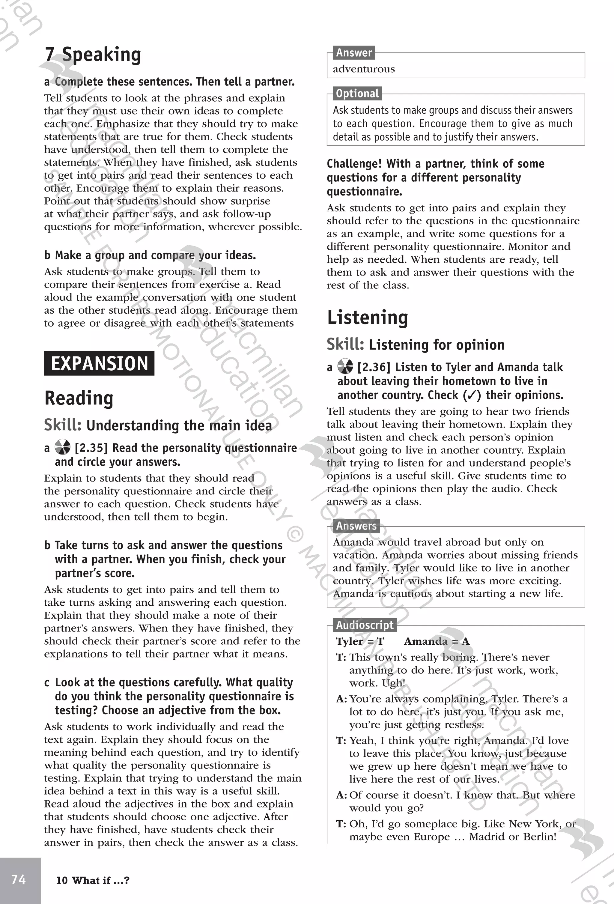 74 10 What if …?
7 Speaking
a Complete these sentences. Then tell a partner.
Tell students to look at the phrases and explain
that they must use their own ideas to complete
each one. Emphasize that they should try to make
statements that are true for them. Check students
have understood, then tell them to complete the
statements. When they have finished, ask students
to get into pairs and read their sentences to each
other. Encourage them to explain their reasons.
Point out that students should show surprise
at what their partner says, and ask follow-up
questions for more information, wherever possible.
b Make a group and compare your ideas.
Ask students to make groups. Tell them to
compare their sentences from exercise a. Read
aloud the example conversation with one student
as the other students read along. Encourage them
to agree or disagree with each other’s statements
EXPANSION
Reading
Skill: Understanding the main idea
a [2.35] Read the personality questionnaire
and circle your answers.
Explain to students that they should read
the personality questionnaire and circle their
answer to each question. Check students have
understood, then tell them to begin.
b Take turns to ask and answer the questions
with a partner. When you finish, check your
partner’s score.
Ask students to get into pairs and tell them to
take turns asking and answering each question.
Explain that they should make a note of their
partner’s answers. When they have finished, they
should check their partner’s score and refer to the
explanations to tell their partner what it means.
c Look at the questions carefully. What quality
do you think the personality questionnaire is
testing? Choose an adjective from the box.
Ask students to work individually and read the
text again. Explain they should focus on the
meaning behind each question, and try to identify
what quality the personality questionnaire is
testing. Explain that trying to understand the main
idea behind a text in this way is a useful skill.
Read aloud the adjectives in the box and explain
that students should choose one adjective. After
they have finished, have students check their
answer in pairs, then check the answer as a class.
Answer
adventurous
Optional
Ask students to make groups and discuss their answers
to each question. Encourage them to give as much
detail as possible and to justify their answers.
Challenge! With a partner, think of some
questions for a different personality
questionnaire.
Ask students to get into pairs and explain they
should refer to the questions in the questionnaire
as an example, and write some questions for a
different personality questionnaire. Monitor and
help as needed. When students are ready, tell
them to ask and answer their questions with the
rest of the class.
Listening
Skill: Listening for opinion
a [2.36] Listen to Tyler and Amanda talk
about leaving their hometown to live in
another country. Check (✓) their opinions.
Tell students they are going to hear two friends
talk about leaving their hometown. Explain they
must listen and check each person’s opinion
about going to live in another country. Explain
that trying to listen for and understand people’s
opinions is a useful skill. Give students time to
read the opinions then play the audio. Check
answers as a class.
Answers
Amanda would travel abroad but only on
vacation. Amanda worries about missing friends
and family. Tyler would like to live in another
country. Tyler wishes life was more exciting.
Amanda is cautious about starting a new life.
Audioscript
Tyler = T Amanda = A
T: This town’s really boring. There’s never
anything to do here. It’s just work, work,
work. Ugh!
A: You’re always complaining, Tyler. There’s a
lot to do here, it’s just you. If you ask me,
you’re just getting restless.
T: Yeah, I think you’re right, Amanda. I’d love
to leave this place. You know, just because
we grew up here doesn’t mean we have to
live here the rest of our lives.
A: Of course it doesn’t. I know that. But where
would you go?
T: Oh, I’d go someplace big. Like New York, or
maybe even Europe … Madrid or Berlin!
9780230438279_text.indb 74 19/02/2014 16:11
 