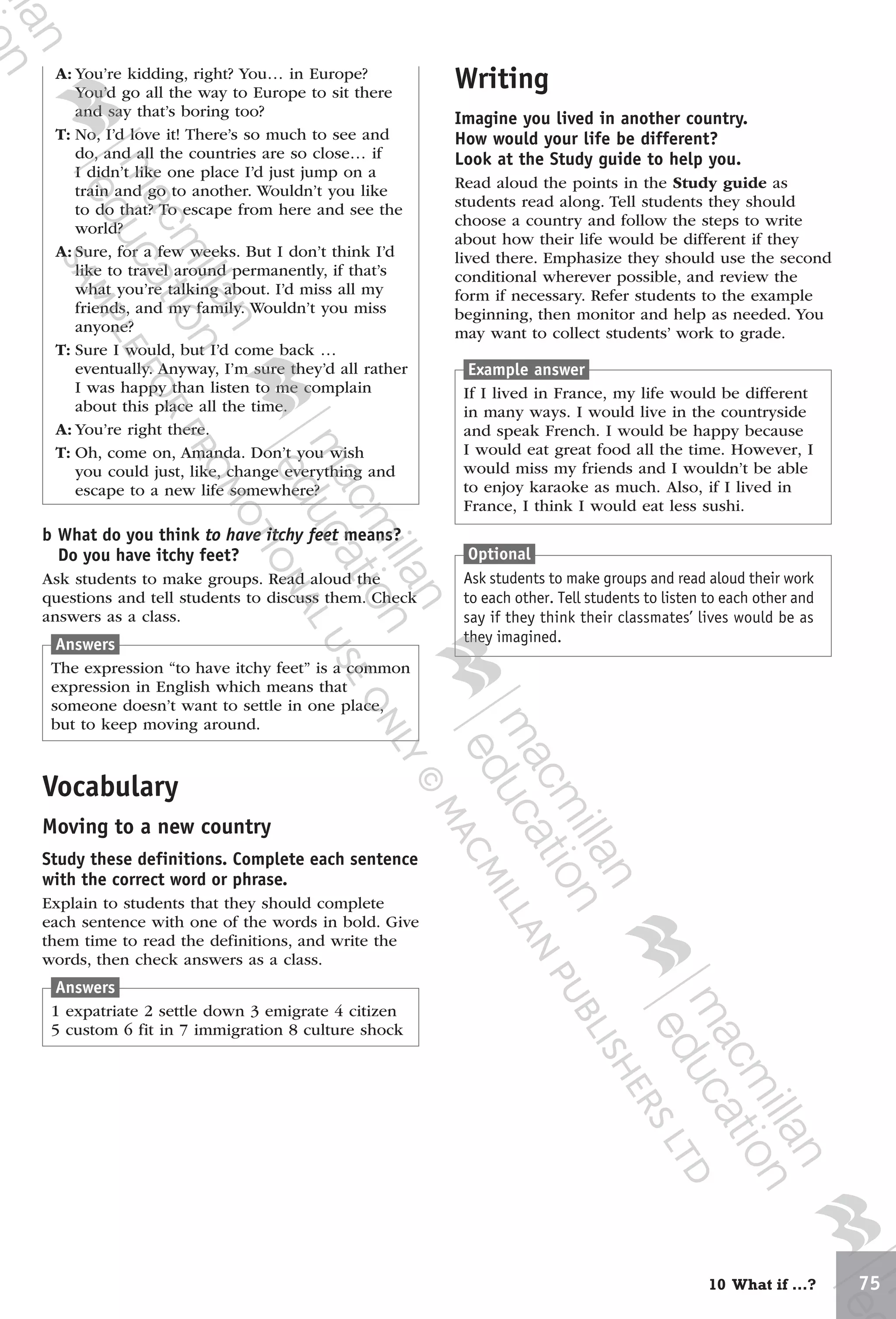 7510 What if …?
Example answer
If I lived in France, my life would be different
in many ways. I would live in the countryside
and speak French. I would be happy because
I would eat great food all the time. However, I
would miss my friends and I wouldn’t be able
to enjoy karaoke as much. Also, if I lived in
France, I think I would eat less sushi.
Optional
Ask students to make groups and read aloud their work
to each other. Tell students to listen to each other and
say if they think their classmates’ lives would be as
they imagined.
b What do you think to have itchy feet means?
Do you have itchy feet?
Ask students to make groups. Read aloud the
questions and tell students to discuss them. Check
answers as a class.
Answers
The expression “to have itchy feet” is a common
expression in English which means that
someone doesn’t want to settle in one place,
but to keep moving around.
Vocabulary
Moving to a new country
Study these definitions. Complete each sentence
with the correct word or phrase.
Explain to students that they should complete
each sentence with one of the words in bold. Give
them time to read the definitions, and write the
words, then check answers as a class.
Answers
1 expatriate 2 settle down 3 emigrate 4 citizen
5 custom 6 fit in 7 immigration 8 culture shock
A: You’re kidding, right? You… in Europe?
You’d go all the way to Europe to sit there
and say that’s boring too?
T: No, I’d love it! There’s so much to see and
do, and all the countries are so close… if
I didn’t like one place I’d just jump on a
train and go to another. Wouldn’t you like
to do that? To escape from here and see the
world?
A: Sure, for a few weeks. But I don’t think I’d
like to travel around permanently, if that’s
what you’re talking about. I’d miss all my
friends, and my family. Wouldn’t you miss
anyone?
T: Sure I would, but I’d come back …
eventually. Anyway, I’m sure they’d all rather
I was happy than listen to me complain
about this place all the time.
A: You’re right there.
T: Oh, come on, Amanda. Don’t you wish
you could just, like, change everything and
escape to a new life somewhere?
Writing
Imagine you lived in another country.
How would your life be different?
Look at the Study guide to help you.
Read aloud the points in the Study guide as
students read along. Tell students they should
choose a country and follow the steps to write
about how their life would be different if they
lived there. Emphasize they should use the second
conditional wherever possible, and review the
form if necessary. Refer students to the example
beginning, then monitor and help as needed. You
may want to collect students’ work to grade.
9780230438279_text.indb 75 19/02/2014 16:11
 