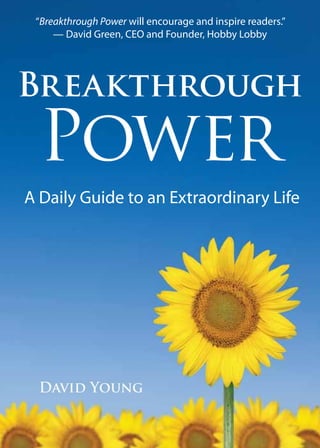 “Breakthrough Power will encourage and inspire readers.”
     — David Green, CEO and Founder, Hobby Lobby




Breakthrough
  Power
A Daily Guide to an Extraordinary Life




  David Young
 