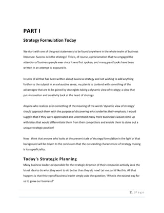 11  |  P a g e   
  
PART  I  
Strategy  Formulation  Today  
We  start  with  one  of  the  great  statements  to  be  found  anywhere  in  the  whole  realm  of  business  
literature.  Success  is  in  the  strategy!    This  is,  of  course,  a  proclamation  that  has  engaged  the  
attention  of  business  people  ever  since  it  was  first  spoken,  and  many  great  books  have  been  
written  in  an  attempt  to  expound  it.    
  
In  spite  of  all  that  has  been  written  about  business  strategy  and  not  wishing  to  add  anything  
further  to  the  subject  in  an  exhaustive  sense,  my  plan  is  to  contend  with  something  of  the  
advantages  that  are  to  be  gained  by  strategists  taking  a  dynamic  view  of  strategy;  a  view  that  
puts  innovation  and  creativity  back  at  the  heart  of  strategy.    
  
should  approach  them  with  the  purpose  of  discovering  what  underlies  their  emphasis.  I  would  
suggest  that  if  they  were  appreciated  and  understood  many  more  businesses  would  come  up  
with  ideas  that  would  differentiate  them  from  their  competitors  and  enable  them  to  stake  out  a  
unique  strategic  position!    
  
Now  I  think  that  anyone  who  looks  at  the  present  state  of  strategy  formulation  in  the  light  of  that  
background  will  be  driven  to  the  conclusion  that  the  outstanding  characteristic  of  strategy  making  
is  its  superficiality.  
  
Many  business  leaders  responsible  for  the  strategic  direction  of  their  companies  actively  seek  the  
latest  idea  to  do  what  they  want  to  do  better  than  they  do  now!  Let  me  put  it  like  this.  All  that  
way  for  
  
  
 