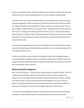 12  |  P a g e   
  
Surely,  if  a  management  team  is  ambitious  enough  to  want  to  offer  its  customers  real  value  why  
would  it  spend  time  trying  to  tweak  things  when  it  could  be  looking  for  a  breakthrough?    
  
Then  there  are  the  various  and  assorted  thoughts  of  many  managers  on  the  subject  of  strategy.  
-­‐to-­‐
help  y and  now  you  have  a  picture  of  apathy  
and  indifference  illustrating  ignorance  about  strategy  and  its  would-­‐be  potential  that  persists  in  
many  companies  today.  
  
The  opinions  and  viewpoints  that  we  have  just  seen  spring  from  the  minds  of  those  least  able  to  
innovate  the  breakthroughs  that  would  otherwise  separate  them  out  as  winning  strategists  from  
the  imitators  and  the  also-­‐rans.    
  
It  seems  to  me  that  what  really  characterizes  strategy  formulation  and  management  today  is,  
alas,  its  superficiality.  A  judgment  based  on  contemporary  observation  in  the  light  of  what  such  
strategic  innovators  as  Body  Shop,  Swatch,  Kimberly  Clark  (Kleenex),  Lego,  Starbucks,  Direct  Line  
and  countless  others  have  all  achieved.    
What  Actually  Happens  
a  subject  that  has  perplexed  academics  and  practitioners  since  the  word  strategy  was  first  
plans?  Well  it  seems  to  me  that  most  people  formulate  strategies  in  the  way  I  am  about  to  
describe.    They  start  by  identifying  areas  of  strategy  where  there  are  identifiable  markets  and  
where  profit,  management  and  resources  are  largely  independent  of  other  sectors.  
  
Then  they  draw  up  strategic  plans  based  on  a  comprehensive  analysis  of  market  attractiveness,  
competition,  showing  long-­‐term  goals,  key  strategies,  operations  and  fund  requirements.  
 