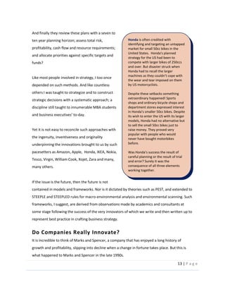 13  |  P a g e   
  
And  finally  they  review  these  plans  with  a  seven  to  
ten  year  planning  horizon;  assess  total  risk,  
profitability,  cash  flow  and  resource  requirements;  
and  allocate  priorities  against  specific  targets  and  
funds?  
  
Like  most  people  involved  in  strategy,  I  too  once  
depended  on  such  methods.  And  like  countless  
others  I  was  taught  to  strategize  and  to  construct  
strategic  decisions  with  a  systematic  approach;  a  
discipline  still  taught  to  innumerable  MBA  students  
-­‐day.    
  
Yet  it  is  not  easy  to  reconcile  such  approaches  with  
the  ingenuity,  inventiveness  and  originality  
underpinning  the  innovations  brought  to  us  by  such  
pacesetters  as  Amazon,  Apple,    Honda,  IKEA,  Nokia,  
Tesco,  Virgin,  William  Cook,  Xojet,  Zara  and  many,  
many  others.  
  
If  the  issue  is  the  future,  then  the  future  is  not  
contained  in  models  and  frameworks.  Nor  is  it  dictated  by  theories  such  as  PEST,  and  extended  to  
STEEPLE  and  STEEPLED  rules  for  macro-­‐environmental  analysis  and  environmental  scanning.  Such  
frameworks,  I  suggest,  are  derived  from  observations  made  by  academics  and  consultants  at  
some  stage  following  the  success  of  the  very  innovators  of  which  we  write  and  then  written  up  to  
represent  best  practice  in  crafting  business  strategy.  
Do  Companies  Really  Innovate?  
It  is  incredible  to  think  of  Marks  and  Spencer,  a  company  that  has  enjoyed  a  long  history  of  
growth  and  profitability,  slipping  into  decline  when  a  change  in  fortune  takes  place.  But  this  is  
what  happened  to  Marks  and  Spencer  in  the  late  1990s.  
Honda  is  often  credited  with  
identifying  and  targeting  an  untapped  
market  for  small  50cc  bikes  in  the  
United  States.    Honda's  planned  
strategy  for  the  US  had  been  to  
compete  with  larger  bikes  of  250ccs  
and  over.  But  disaster  struck  when  
Honda  had  to  recall  the  larger  
the  wear  and  tear  imposed  on  them  
by  US  motorcyclists.  
  
Despite  these  setbacks  something  
extraordinary  happened!  Sports  
shops  and  ordinary  bicycle  shops  and  
department  stores  expressed  interest  
its  wish  to  enter  the  US  with  its  larger  
models,  Honda  had  no  alternative  but  
to  sell  the  small  50cc  bikes  just  to  
raise  money.  They  proved  very  
popular  with  people  who  would  
never  have  bought  motorbikes  
before.    
  
careful  planning  or  the  result  of  trial  
and  error?  Surely  it  was  the  
consequence  of  all  three  elements  
working  together.  
  
 