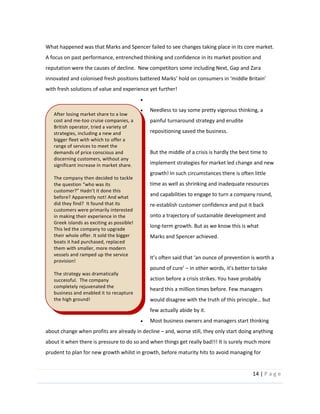 14  |  P a g e   
  
What  happened  was  that  Marks  and  Spencer  failed  to  see  changes  taking  place  in  its  core  market.  
A  focus  on  past  performance,  entrenched  thinking  and  confidence  in  its  market  position  and  
reputation  were  the  causes  of  decline.    New  competitors  some  including  Next,  Gap  and  Zara  
with  fresh  solutions  of  value  and  experience  yet  further!  
  
Needless  to  say  some  pretty  vigorous  thinking,  a  
painful  turnaround  strategy  and  erudite  
repositioning  saved  the  business.    
  
But  the  middle  of  a  crisis  is  hardly  the  best  time  to  
implement  strategies  for  market  led  change  and  new  
growth!  In  such  circumstances  there  is  often  little  
time  as  well  as  shrinking  and  inadequate  resources  
and  capabilities  to  engage  to  turn  a  company  round,  
re-­‐establish  customer  confidence  and  put  it  back  
onto  a  trajectory  of  sustainable  development  and  
long-­‐term  growth.  But  as  we  know  this  is  what  
Marks  and  Spencer  achieved.  
  
  
action  before  a  crisis  strikes.  You  have  probably  
heard  this  a  million  times  before.  Few  managers  
few  actually  abide  by  it.    
Most  business  owners  and  managers  start  thinking  
about  change  when  profits  are  already  in  decline     and,  worse  still,  they  only  start  doing  anything  
about  it  when  there  is  pressure  to  do  so  and  when  things  get  really  bad!!!  It  is  surely  much  more  
prudent  to  plan  for  new  growth  whilst  in  growth,  before  maturity  hits  to  avoid  managing  for  
After  losing  market  share  to  a  low  
cost  and  me-­‐too  cruise  companies,  a  
British  operator,  tried  a  variety  of  
strategies,  including  a  new  and  
bigger  fleet  with  which  to  offer  a  
range  of  services  to  meet  the  
demands  of  price  conscious  and  
discerning  customers,  without  any  
significant  increase  in  market  share.    
  
The  company  then  decided  to  tackle  
the  question   who  was  its  
customer?   
before?  Apparently  not!  And  what  
did  they  find?    It  found  that  its  
customers  were  primarily  interested  
in  making  their  experience  in  the  
Greek  islands  as  exciting  as  possible!  
This  led  the  company  to  upgrade  
their  whole  offer.  It  sold  the  bigger  
boats  it  had  purchased,  replaced  
them  with  smaller,  more  modern  
vessels  and  ramped  up  the  service  
provision!  
  
The  strategy  was  dramatically  
successful.    The  company  
completely  rejuvenated  the  
business  and  enabled  it  to  recapture  
the  high  ground!  
  
  
 
