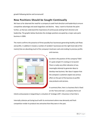15  |  P a g e   
  
growth  following  decline  and  turnaround!    
New  Positions  Should  be  Sought  Continually  
We  have  so  far  observed  the  need  for  a  company  to  seek  fresh  direction  and  leadership  to  ensure  
competitive  advantage  and  avoid  stagnation  and  decline.      Now,  I  want  to  illustrate  the  point  
further,  so  that  we  understand  the  importance  of  continuously  seeking  fresh  direction  and  
leadership.  The  graphic  below  illustrates  the  strategic  positions  occupied  by  a  major  auto  parts  
business  in  2004.  
  
The  matrix  confirms  the  presence  of  three  possibly  four  businesses  generating  healthy  cash  flows  
s  precious  profits  
and  reserves.  
  
So  what  is  the  position  of  this  company?  Well  
s  resting  on  its  laurels!  
There  is  really  very  little  indication  of  any  
meaningful  attempt  to  generate  ideas  to  
develop  new  business.  Nor  does  it  appear  that  
effort  on  the  part  of  the  business  to  proffer  
new  products  and  services.  
  
In  summary  then,  here  is  a  business  that  is  fixed  
intents  and  purposes  is  languishing  in     
  
internally  cohesive  yet  losing  touch  with  its  environment  where  new  demands  and  fresh  
competition  render  its  products  less  attractive  than  they  were  in  the  past.      
  
 