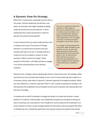 16  |  P a g e   
  
A  Dynamic  View  On  Strategy  
What  then  is  necessary  for  sustainable  success?  Here  is  
the  answer.  Dynamic  leadership  and  direction,  and,  
above,  all  new  ideas,  that  might  already  be  available  
inside  the  business  but  not  yet  captured.    In  short,  
nothing  less  than,  brand  new  domains  in  which  to  
operate  and  sustain  business  growth!  
  
In  every  industry  there  are  several  viable  positions  that  
a  company  can  occupy.  The  essence  of  strategy  
therefore  is  to  choose  the  one  position  that  your  
company  will  claim  as  its  own.  A  strategic  position  is  
products  to  of
in  to  sell  the  selected  product  to  the  selected  
  
  
My  point  is  this.  Strategy  is  about  making  tough  choices  in  these  three  areas.  Yet  strategy  is  often  
hammered  out  at  annual  planning  meetings  via  the  use  of  numerous  planning  tools  taught  to  us  
at  business  schools,  when  what  is  required  is  a  dynamic  approach  to  strategy  formulation.  What,  
you  may  indeed  ask,  is  a  dynamic  approach?  Well  it  is  this.  A  dynamic  approach  to  strategy  is  one  
that  questions  the  established  rules  of  the  game  and  that  puts  innovation  and  creativity  back  into  
the  heart  of  strategy.    
  
A  company  will  succeed  if  it  develops  a  strategy  that  allows  it  to  create  and  colonise  a  unique  
position  in  its  industry.  Unfortunately,  most  established  companies  are  not  good  at  seeking,  let  
alone  uncovering,  such  new  positions.  Even  though  their  success  today  can  be  traced  back  to  an  
earlier  decision  to  create  a  unique  strategic  position  for  themselves,  they  now  expend  little  effort  
on  finding  new  ones.  Instead  they  spend  their  time  trying  to  improve  the  position  they  already  
Ever  since  it  unveiled  the  Macintosh  
computer  in  1984,  Apple  has  
become  the  standard-­‐bearer  in  how  
to  market  consumer  products  in  an  
array  of  valuable  fields.  Moreover  
Apple  has  transformed  itself  into  a  
commanding  force  in  the  new  digital  
universe  by  combining  innovation  
and  desig got-­‐to-­‐have   
  
For  example  in  introducing  the  iPod  
in  late  2001,  Apple  changed  the  way  
we  listen  to  music.  Six  years  later  
Apple  launched  the  iPhone  which  
combined  phone,  iPod  and  internet  
device  in  one.  The  latest  iPhone  
offers  desktop-­‐class  email,  an  
impressive  maps  application,  and  
Safari;  probably  the  most  advanced  
mobile  web  browser  available  to-­‐
day.  
  
 