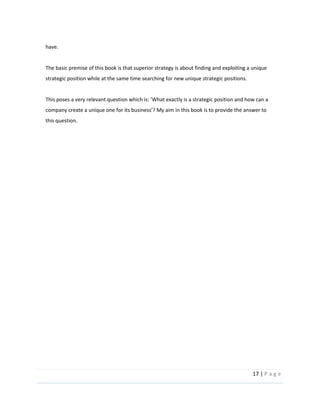 17  |  P a g e   
  
have.  
  
The  basic  premise  of  this  book  is  that  superior  strategy  is  about  finding  and  exploiting  a  unique  
strategic  position  while  at  the  same  time  searching  for  new  unique  strategic  positions.  
  
this  question.  
  
  
  
  
  
  
  
  
  
  
  
  
  
  
  
  
  
  
 