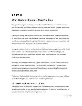 18  |  P a g e   
  
PART  II  
What  Strategic  Planners  Need  To  Know  
  
Many  people  have  great  products  or  services.  But  most  find  that  they  are  unable  to  convince  
their  prospects  and  customers  to  buy  them.  This  costs  them  tens  or  even  hundreds  of  thousands  
of  pounds  in  wasted  effort,  time  and  resources,  not  to  mention  lost  business.    
  
Getting  your  strategy  right  is  critical  to  success,  but  many  who  manage,  or  who  are  responsible  
for  the  strategic  direction  of  their  businesses  have  never  been  shown  the  best  way  to  do  it.  And,  
when  they  are,  they  are  taken  through  a  proliferation  of  analytical  tools  and  frameworks  to  help  
  
  
Strategy  formulation  should  be  creative;  its  focus  tilted  towards  discovery  and  renewal.  It  should  
tackle  questions  such  as  how  to  produce  superior  customer  value  for  a  specific  group  of  
customers  and  how  to  put  the  business  two  steps  ahead  of  its  competitors  with  unique  and  
efficient  operational  activities.    
  
Ultimately,  the  chief  means  of  ensuring  survival  and  prosperity  is  to  craft  superior  value-­‐driven  
strategies.  In  the  end,  superior  strategy  is  all  about  finding  and  exploiting  a  unique  strategic  
positions  on  a  systematic  and  rolling  basis.  
  
The  Strategy  Manifesto  distils  the  important  elements  of  strategy  making  into  an  easy-­‐to-­‐follow  
system  for  crafting  today s  -­‐     
To  Invent  New  Business  -­‐  Or  Not  
The  dilemma  facing  an  established  company  with  a  perfectly  successful  business  model  is  how  it  
can  attempt  to  evolve  -­‐  or  even  abandon  its  existing  business  -­‐  in  favour  of  something  new  or  to  
grow  the  new  model  alongside  its  existing  business  model.    
 