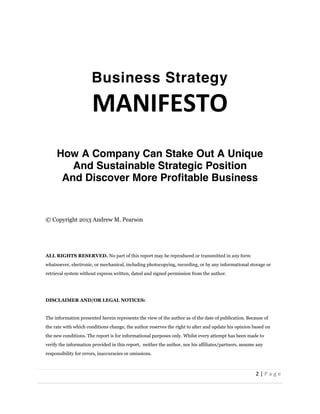 2  |  P a g e   
  
  
  
Business Strategy
MANIFESTO  
  
  
How A Company Can Stake Out A Unique
And Sustainable Strategic Position
And Discover More Profitable Business
  
  
  
©  Copyright  2013  Andrew  M.  Pearson  
    
    
    
ALL  RIGHTS  RESERVED.  No  part  of  this  report  may  be  reproduced  or  transmitted  in  any  form  
whatsoever,  electronic,  or  mechanical,  including  photocopying,  recording,  or  by  any  informational  storage  or  
retrieval  system  without  express  written,  dated  and  signed  permission  from  the  author.    
    
    
DISCLAIMER  AND/OR  LEGAL  NOTICES:    
    
The  information  presented  herein  represents  the  view  of  the  author  as  of  the  date  of  publication.  Because  of  
the  rate  with  which  conditions  change,  the  author  reserves  the  right  to  alter  and  update  his  opinion  based  on  
the  new  conditions.  The  report  is  for  informational  purposes  only.  Whilst  every  attempt  has  been  made  to  
verify  the  information  provided  in  this  report,    neither  the  author,  nor  his  affiliates/partners,  assume  any  
responsibility  for  errors,  inaccuracies  or  omissions.    
  
 