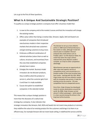 20  |  P a g e   
  
Let  us  go  to  the  first  of  these  questions.  
What  Is  A  Unique  And  Sustainable  Strategic  Position?  
To  qualify  as  a  unique  strategic  position  a  company  must  offer  a  business  model  that:  
  
1. Is  new  to  the  company  and  to  the  market  it  serves  and  that  the  innovation  will  change  
the  existing  market.  
2. Offers  value  rather  than  being  a  creative  idea.  Amazon,  Apple,  Dell  and  Swatch  are  
examples  of  companies  that  introduced  
new  business  models  in  their  respective  
markets  that  attracted  new  customers  
and  got  existing  customers  to  buy  more.    
3. Embraces  a  different  combination  of  
tailored  activities  (value  chain  as  well  as  
culture,  structures,  and  incentives)  from  
the  ones  that  established  companies  
already  have  in  place.  
4. Enlarges  the  market.  Business  model  
innovators  do  not  discover  products,  
they  re-­‐define  what  the  product  or  
service  is,  what  the  customer  gets  from  
it  and  how  it  is  made  available.  
5. Causes  disruption  to  established  
companies  in  the  selected  market  
  
This  means  that  a  unique  strategic  position  is  
more  than  the  discovery  of  a  radical  new  
strategy  by  a  company.  It  also  indicates  that  
strategic  innovators  like  Amazon,  Dell,  IKEA  and  Swatch  do  not  invent  new  products  or  services;  
they  redefine  the  value  of  an  existing  product  for  the  customer  and  brings  it  to  them  in  an  
efficient  way.  For  example  Amazon  did  not  invent  book  selling;  it  redefined  the  service  and  the  
The  decision  to  set  up  a  trans-­‐Atlantic  
airline  in  1984  took  Sir  Richard  Branson  a  
few  weeks  to  make,  although  it  took  him  
several  years  to  establish.  Branson  
analyzed  why  small  airlines  such  as  
-­‐frills  Skytrain  failed.  He  
noted  that  when  the  major  airlines  
compete,  as  it  had  no  other  competitive  
advantage.  
  
What  Branson  saw  was  an  opportunity  to  
offer  value  and  superior  service  at  
competitive  prices,  and  concentrate  on  a  
limited  number  of  the  most  lucrative  long-­‐
haul  routes  -­‐  starting  with  the  USA.  When  
Virgin  broke  into  the  trans-­‐Atlantic  market  
with  its  innovative  new  service,  it  took  the  
existing  carriers  by  surprise  -­‐  this  was  
competition  from  an  unexpected  source.  
  
Since  then,  Virgin  Airways  has  developed  
routes  to  various  destinations  around  the  
world.  By  2006,  Virgin  Airways  carried  
almost  5  million  passengers  -­‐  which  placed  
it  a  clear  second  among  UK  airlines  in  the  
long  haul  airline  business.  
  
 