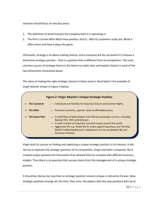 22  |  P a g e   
  
searches  should  focus  on  two  key  areas:    
  
1. The  definition  of  what  business  the  company  feels  it  is  operating  in.  
2. The  firm's  current  Who-­‐What-­‐How  position,  that  is,    Who  its  customers  really  are,  What  it  
offers  them  and  How  it  plays  the  game.  
  
Ultimately,  strategy  is  all  about  making  choices,  and  a  company  will  be  successful  if  it  chooses  a  
distinctive  strategic  position     that  is  a  position  that  is  different  from  its  competitors.  The  most  
common  source  of  strategic  failure  is  the  failure  to  make  clear  and  explicit  choices  in  each  of  the  
two  dimensions  mentioned  above.  
  
The  value  of  making  the  right  strategic  choices  in  these  areas  is  illustrated  in  the  example  of  
Virgin  Atlantic  shown  in  Figure  2  below.  
  
Virgin  built  its  success  on  finding  and  exploiting  a  unique  strategic  position  in  its  industry.  It  did  
not  try  to  replicate  the  strategic  positions  of  its  competitors.  Virgin  and  other  companies  like  it  
created  unique  positions  for  themselves  that  allowed  them  to  compete  with  different  business  
models.  Thus  there  is  no  question  that  success  stems  from  the  management  of  a  unique  strategic  
position  
  
It  should  be  obvious  by  now  that  no  strategic  position  remains  unique  or  attractive  forever.  New  
strategic  positions  emerge  all,  the  time.  Over  time,  the  players  with  the  new  positions  will  rise  to  
Figure  2:  Virgin     
The  Customer   Individuals  and  families  for  long-­‐haul  leisure  and  business  flights.  
  
The  Offer   Premium  economy,  superior  value  at  affordable  prices.  
  
The  Game  Plan   A  small  fleet  of  wide-­‐bodied,  fuel  efficient  passenger  carriers,  including  
Boeing  747s,  787s  and  Airbuses.  
A  small  number  of  long-­‐haul,  lucrative  routes  around  the  world.  
  
American  Airlines).  
  
 