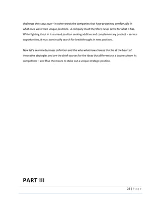 23  |  P a g e   
  
challenge  the  status  quo     in  other  words  the  companies  that  have  grown  too  comfortable  in  
what  once  were  their  unique  positions.    A  company  must  therefore  never  settle  for  what  it  has.  
While  fighting  it  out  in  its  current  position  seeking  additive  and  complementary  product     service  
opportunities,  it  must  continually  search  for  breakthroughs  in  new  positions.  
  
the  who-­‐what-­‐how  choices  that  lie  at  the  heart  of  
innovative  strategies  and  are  the  chief  sources  for  the  ideas  that  differentiate  a  business  from  its  
competitors     and  thus  the  means  to  stake  out  a  unique  strategic  position.  
  
  
  
  
  
  
  
  
  
  
  
  
  
  
PART  III  
 