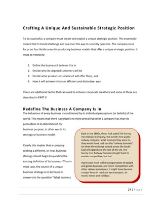 24  |  P a g e   
  
Crafting  A  Unique  And  Sustainable  Strategic  Position  
  
To  be  successful,  a  company  must  create  and  exploit  a  unique  strategic  position.  This  essentially  
means  that  it  should  challenge  and  question  the  way  it  currently  operates.  The  company  must  
focus  on  four  fertile  areas  for  producing  business  models  that  offer  a  unique  strategic  position.  It  
must  by  necessity:  
  
1. Define  the  business  it  believes  it  is  in  
2. Decide  who  its  targeted  customers  will  be  
3. Decide  what  products  or  services  it  will  offer  them,  and    
4. How  it  will  achieve  this  in  an  efficient  and  distinctive    way  
  
There  are  additional  tactics  that  can  used  to  enhance  corporate  creativity  and  some  of  these  are  
described  in  PART  V  
  
Redefine  The  Business  A  Company  Is  In  
The  behaviour  of  every  business  is  conditioned  by  its  individual  perceptions  (or  beliefs)  of  the  
world.  This  means  that  there  is  probably  no  more  prevailing  belief  a  company  has  than  its  
perception  of  its  definition  of    its  
business  purpose,  in  other  words  its  
strategy  or  business  model.    
  
Clearly  this  implies  that  a  company  
seeking  a  different,  or  new,  business  
strategy  should  begin  to  question  the  
existing  definition  of  its  business!  Thus  in  
most  case,  the  source  of  a  unique  
business  strategy  is  to  be  found  in  
Back  in  the  1800s,  if  you  had  asked  The  Surrey  
Iron  Railway  Company,  the  world's  first  public  
railway  company,  what  business  they  were  in,  
they  would  have  told  you  the  "railway  business".  
So  when  the  railways  spread  across  the  South  
East  of  England  and  the  rest  of  the  UK,  The  
Surrey  Iron  Railway  Company  fought  hard  to  
remain  competitive,  but  lost.    
  
Had  it  seen  itself  in  the  transportation  of  people  
and  goods  business,  and  not  in  competition  with  
other  railway  companies,  it  might  have  become  
a  major  force  in  road  and  sea  transport,  air  
travel,  hotels  and  holidays.  
  
 