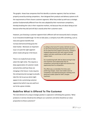 27  |  P a g e   
  
The  graphic    shows  how  companies  that  first  identify  a  customer  segment,  that  has  not  been  
properly  served  by  existing  competitors,    then  designed  their  products  and  delivery  systems  to  fit  
the  requirements  of  their  chosen  customer  segments.  What  they  ended  up  with  was  a  strategic  
position  fundamentally  different  from  the  ones  adopted  by  their  mainstream  competitors,  
thereby  breaking  the  rules  in  their  respective  markets,  not  because  they  set  about  doing  so  but  
because  what  they  did  (and  still  do)  is  exactly  what  their  customers  want.  
  
However,  just  choosing  a  customer  segment  that's  different  will  not  necessarily  lead  a  company  
to  an  innovative  breakthrough.  For  this  to  take  place,  a  company  must  offer  something,  such  as  
new  and  superior  benefits  that  
increase  demand  and  help  grow  the  
total  market.    Moreover  an  important  
issue  is  to  pick  the  right  segment  
where  needs  will  grow  in  the  future.    
  
There  is  no  ready  formula  to  help  
select  the  right  niche.  This  requires  a  
deep  appreciation  of  customer  needs  
and  priorities  and  how  these  are  
changing  in  the  future.  It  also  requires  
the  entrepreneurial  courage  to  actually  
take  the  risk  to  pursue  what  might  
appear  to  be  a  promising  customer  
segment  but  which  may  very  well  turn  
out  to  be  a  grave  mistake.  
Redefine  What  Is  Offered  To  The  Customer  
products  or  services  should  we  be  selling  to  our  customers  and  what  should  be  our  value  
  
  
In  selling  to  the  home  PC  market,  Dell  did  not  want  
to  sell  to  first  time  buyers  because  these  require  a  
lot  of  costly  first  time  support  and  service.  Instead  it  
targeted  experienced  users  who  require  limited  
  and  
support  team.  
  
So  in  positioning  itself,  Dell  set  about  pricing  its  low  
end  machines  more  expensively  than  its  
competitors  and  pricing  its  high-­‐end  machines  less  
expensively  than  its  competitors.  
  
The  effect  was,  as  intended,  first  time  users  
preferring  cheaper,  lower  end  models  went  to  
competitors  and  experienced  buyers  wanting  more  
machines!  
  
 