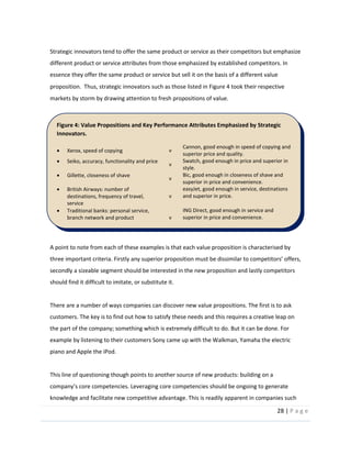 28  |  P a g e   
  
Strategic  innovators  tend  to  offer  the  same  product  or  service  as  their  competitors  but  emphasize  
different  product  or  service  attributes  from  those  emphasized  by  established  competitors.  In  
essence  they  offer  the  same  product  or  service  but  sell  it  on  the  basis  of  a  different  value  
proposition.    Thus,  strategic  innovators  such  as  those  listed  in  Figure  4  took  their  respective  
markets  by  storm  by  drawing  attention  to  fresh  propositions  of  value.    
  
A  point  to  note  from  each  of  these  examples  is  that  each  value  proposition  is  characterised  by  
three  important  criteria.  Firstly  
secondly  a  sizeable  segment  should  be  interested  in  the  new  proposition  and  lastly  competitors  
should  find  it  difficult  to  imitate,  or  substitute  it.  
  
There  are  a  number  of  ways  companies  can  discover  new  value  propositions.  The  first  is  to  ask  
customers.  The  key  is  to  find  out  how  to  satisfy  these  needs  and  this  requires  a  creative  leap  on  
the  part  of  the  company;  something  which  is  extremely  difficult  to  do.  But  it  can  be  done.  For  
example  by  listening  to  their  customers  Sony  came  up  with  the  Walkman,  Yamaha  the  electric  
piano  and  Apple  the  iPod.    
  
This  line  of  questioning  though  points  to  another  source  of  new  products:  building  on  a  
ies  should  be  ongoing  to  generate  
knowledge  and  facilitate  new  competitive  advantage.  This  is  readily  apparent  in  companies  such  
Figure  4:  Value  Propositions  and  Key  Performance  Attributes  Emphasized  by  Strategic  
Innovators.  
Xerox,  speed  of  copying   v  
Cannon,  good  enough  in  speed  of  copying  and  
superior  price  and  quality.  
Seiko,  accuracy,  functionality  and  price  
v  
Swatch,  good  enough  in  price  and  superior  in  
style.  
Gillette,  closeness  of  shave  
v  
Bic,  good  enough  in  closeness  of  shave  and  
superior  in  price  and  convenience.  
British  Airways:  number  of  
destinations,  frequency  of  travel,  
service  
v  
easyJet,  good  enough  in  service,  destinations  
and  superior  in  price.  
Traditional  banks:  personal  service,  
branch  network  and  product  
availability  
v  
ING  Direct,  good  enough  in  service  and  
superior  in  price  and  convenience.  
Traditional  universities,  research-­‐
based,  quality  education  and  career  
placement  
v  
Open  University,  good  enough  in  quality  of  
education  and  superior  in  flexibility  and  price.  
  
 