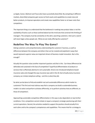 29  |  P a g e   
  
as  Apple,  Canon,  Walmart  and  Tesco  who  have  successfully  diversified.  By  competing  in  different  
markets,  diversified  companies  gain  access  to  fresh  assets  and  capabilities  to  create  new  and  
better  products,  to  improve  operations  and  create  new  capabilities  faster  or  at  lower  costs  than  
competitors.    
  
The  important  thing  is  to  understand  that  the  bottleneck  in  seeking  new  product  ideas  is  not  the  
availability  of  tactics  such  as  those  outlined  above  but  the  mind-­‐sets  that  constrain  the  thinking  of  
managers.  The  company  must  be  constantly  on  the  alert,  searching  customers.  And  such  a  search  
  
Redefine  The  Way  To  Play  The  Game?    
differences  between  the  company  and  others  that  can  be  created  and  exploited  in  ways  that  
would  represent  superior  value  are  important  drivers  of  business  model  innovation.  But  is  this  
enough?    
  
Actually  the  question  raises  another  important  question  and  that  is  this.    Can  these  differences  be  
defended  and  sustained  in  the  face  of  competition?  Superficial  differentiation  of  products  or  
services  that  is  effectively  identical  is  not  sustainable.  Direct  Line  introduced  telephone-­‐based  
insurance  sales  and  changed  the  way  insurance  was  sold  in  the  UK.  But  virtually  every  insurance  
company  can  imitate  telephone  selling     and  this  is  what  they  did.  
  
So  what  can  be  done  to  find  and  establish  real  and  sustainable  differences  which  matter  to  
customers?  The  first  and  most  obvious  way  that  a  company  can  build  a  sustainable  business  
model  is  to  select  and  perform  activities  differently,  or  to  perform  activities  that  are  different,  to  
those  of  competitors.    
  
Approaching  sustainable  competitive  differentiation  in  this  way  is  also  dependent  on  two  further  
s  strategic  positioning  with  their  
current  operations.  Second,  the  activities  needed  to  support  the  position  should  actually  fit  to  
  This  means  that  for  a  strategy  to  
 