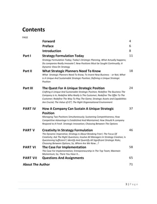 3  |  P a g e   
  
Contents  
                                                                                                                                                                                                                                                                                                                                                                                                            
PAGE  
Forward   4  
Preface   6  
Introduction   8  
Part  I   Strategy  Formulation  Today  
Actually  happens;  
Do  companies  Really  Innovate?;  New  Positions  Must  be  Sought  Continually;  A  
Dynamic  View  On  Strategy  
11  
Part  II   What  Strategic  Planners  Need  To  Know  
What    Strategic  Planners  Need  To  Know;  To  Invent  New  Business    -­‐  or  Not;  What  
is  A  Unique  And  Sustainable  Strategic  Position;  Defining  a  Unique  Strategic  
Position  
18  
Part  III   The  Quest  For  A  Unique  Strategic  Position  
Crafting  A  Unique  And  Sustainable  Strategic  Position;  Redefine  The  Business  The  
Company  Is  In;  Redefine  Who  Really  Is  The  Customer;  Redefine  The  Offer  To  The  
Customer;  Redefine  The  Way  To  Play  The  Game;  Strategic  Assets  and  Capabilities  
Are  Crucial;  The  Value  of  ICT;  The  Right  Organisational  Environment  
24  
PART  IV   How  A  Company  Can  Sustain  A  Unique  Strategic  
Position  
Managing  Two  Positions  Simultaneously;  Sustaining  Competitiveness;  How  
Competitive  Advantage  Is  Established  And  Maintained,  How  Should  A  company  
Respond  to  A  Fresh    Strategic  Innovation;  Choosing  Between  The  Options  
37  
PART  V   Creativity  In  Strategy  Formulation  
The  Dynamic  Imperative;  Strategy  Is  About  Breaking  Free!;  The  Focus  Of  
Creativity;  Ask  The  Right  Questions;  Involve  All  Managers  In  Strategy  Creation;  Is  
Questioning  Sufficient?;  Identify  And  Quantify  All  Significant  Strategic  Risks;  
Choosing  Between  Options;  So,  Where  Are  We  Now...?  
46  
PART  VI   The  Case  For  Implementation  
The  Case  For  Implementation;  Entrepreneurship  In  The  Top  Team;  Maintain  
Momentum;  So,  There  You  Have  It...  
58  
PART  VII   Questions  And  Assignments   65  
About  The  Author   71  
     
 