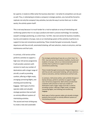 30  |  P a g e   
  
be  superior,  it  needs  to  reflect  what  the  business  does  best     not  what  its  competitors  can  do  just  
t.  In  other  
words,  the  activity  system  itself!  
  
This  is  not  easy  because  it  is  much  harder  for  a  rival  to  replicate  an  array  of  interlocking  and  
reinforcing  systems  than  it  is  to  copy  a  product  and  match  a  process  technology.  For  example,  
-­‐ -­‐ -­‐cost  service  for  business  travellers,  
tourists  and  students  in  Europe,  rests  on  an  interlocking  system  of  the  activities  it  performs  to  
support  its  low-­‐cost  convenience  positioning.  These  include  fast  gate  turnarounds,  frequent  
departures  with  few  aircraft,  automated  ticketing,  self  seat  selection,  meals  at  cost  price,  and  low  
maintenance  and  fuel  costs.    
  
In  contrast,  a  full-­‐service  airline  
performs  activities  to  support  a  
high-­‐cost,  full-­‐service  programme.  
It  will  provide  customers  with  
services  to  reach  any  number  of  
destinations  with  a  larger  range  of  
aircraft,  as  well  as  providing  
comfort,  offering  in-­‐flight  meals,  
arranging  connecting  flights,  and  
checking  and  transferring  
baggage.    Both  types  of  airline  
operate  viable  and  valuable  
strategic  positions  that  are  built  
on  entirely  different  systems  of  
interlocking  activities.  
The  second  and  most  striking  way  
to  create  a  new  and  sustainable  
The  strategic  positioning  of  easy  Jet,  as  a  short-­‐ -­‐
-­‐cost  service  for  business  travellers,  tourists  and  
students  in  Europe,  rests  on  an  interconnected  system  of  
activities  that  it  performs  to  support  its  low-­‐cost  
convenience  positioning.    
  
These  include  fast  gate  turnarounds,  frequent  departures  
with  few  aircraft,  automated  ticketing,  self  seat  selection,  
meals  at  cost  price,  and  low  maintenance  and  fuel  costs.    
  
In  contrast,  a  full-­‐service  airline,  such  as  British  Airways  or  
Qantas  Airways,  performs  activities  to  support  a  high-­‐
cost,  full-­‐service  programme.  Both  airlines  provide  their  
customers  with  services  to  reach  any  number  of  
destinations  with  a  larger  range  of  aircraft,  as  well  as  
providing  comfort,  offering  in-­‐flight  meals,  arranging  
connecting  flights,  and  checking  and  transferring  
baggage.  
  
Both  types  of  airline  operate  viable  and  valuable  strategic  
positions  that  are  built  on  entirely  different  systems  of  
interlocking  activities.  
  
 