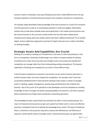 31  |  P a g e   
  
business  model  is  to  develop  a  new  way  of  doing  business  that  is  totally  different  from  the  way  
  
  
For  example,  Apple  developed  a  deep  knowledge  of  the  end-­‐consumer  as  a  result  of  its  computer  
and  iPod  operations  as  well  as  an  outstanding  reputation  in  electronic  gadgets.  What  better  
solution  than  to  take  these  valuable  assets  and  employ  them  in  the  mobile  communications  and  
the  internet  business  in  the  consumer  market  (rather  than  do  what  other  mobile  phone  
companies  were  doing,  which  was  selling  a  phone  with  fewer  additional  features)?  To  an  outsider  
on  existing  strengths.  
  
Strategic  Assets  And  Capabilities  Are  Crucial    
tences  is  one  way  to  create  new  products  or  new  
forms  of  competition.  Generally,  breakthroughs  occur  when  a  company  exploits  its  existing  
competences  to  create  and  accumulate  new  strategic  assets  more  quickly  and  cheaply  than  
competitors  can  manage  rather  than  from  reinterpreting  existing  competences.  This  dynamic  
exploitation  of  existing  core  competences  can  come  in  three  different  ways.  
  
In  the  first  place  competences  amassed  in  one  business  can  be  used  to  improve  operations  in  
another  business  faster  and  more  cheaply  than  competitors.  For  example,  when  Tesco  had  
successfully  established  itself  in  food  and  drink  retailing  it  had  created  a  number  of  strategic  
assets  in  retailing,  supplier  management,  warehousing  and  distribution  that  underpin  this  
business.    But  in  the  course  of  its  operations  it  also  developed  a  series  of  competences  including  
knowledge  of  how  to  manage  and  satisfy  a  growing  database  of  customers,  and  how  to  squeeze  
better  productivity  out  of  high-­‐volume  production  and  packing  operations.    
  
This  knowledge  has  been  used  to  help  Tesco  diversify  into  other  in-­‐home  product  groups.  As  a  
result,  its  financial  service  business  can  get  up  to  speed  much  faster  and  in  a  more  cost-­‐effective  
way  than  a  competitor  that  has  to  develop  this  knowledge  from  scratch.  This  type  of  relatedness  
(that  is,  similarities  in  the  processes  required  to  improve  the  effectiveness  and  efficiency  of  
separate,  market-­‐specific  stocks  of  strategic  assets  in  two  businesses)  opens  up  opportunities  
 