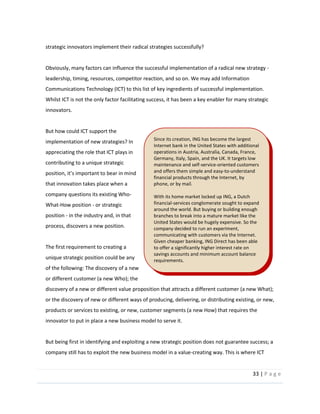 33  |  P a g e   
  
strategic  innovators  implement  their  radical  strategies  successfully?    
  
Obviously,  many  factors  can  influence  the  successful  implementation  of  a  radical  new  strategy  -­‐  
leadership,  timing,  resources,  competitor  reaction,  and  so  on.  We  may  add  Information  
Communications  Technology  (ICT)  to  this  list  of  key  ingredients  of  successful  implementation.  
Whilst  ICT  is  not  the  only  factor  facilitating  success,  it  has  been  a  key  enabler  for  many  strategic  
innovators.  
  
But  how  could  ICT  support  the  
implementation  of  new  strategies?  In  
appreciating  the  role  that  ICT  plays  in  
contributing  to  a  unique  strategic  
that  innovation  takes  place  when  a  
company  questions  its  existing  Who-­‐
What-­‐How  position  -­‐  or  strategic  
position  -­‐  in  the  industry  and,  in  that  
process,  discovers  a  new  position.    
  
The  first  requirement  to  creating  a  
unique  strategic  position  could  be  any  
of  the  following:  The  discovery  of  a  new  
or  different  customer  (a  new  Who);  the  
discovery  of  a  new  or  different  value  proposition  that  attracts  a  different  customer  (a  new  What);  
or  the  discovery  of  new  or  different  ways  of  producing,  delivering,  or  distributing  existing,  or  new,  
products  or  services  to  existing,  or  new,  customer  segments  (a  new  How)  that  requires  the  
innovator  to  put  in  place  a  new  business  model  to  serve  it.  
  
But  being  first  in  identifying  and  exploiting  a  new  strategic  position  does  not  guarantee  success;  a  
company  still  has  to  exploit  the  new  business  model  in  a  value-­‐creating  way.  This  is  where  ICT  
Since  its  creation,  ING  has  become  the  largest  
Internet  bank  in  the  United  States  with  additional  
operations  in  Austria,  Australia,  Canada,  France,  
Germany,  Italy,  Spain,  and  the  UK.  It  targets  low  
maintenance  and  self-­‐service-­‐oriented  customers  
and  offers  them  simple  and  easy-­‐to-­‐understand  
financial  products  through  the  Internet,  by  
phone,  or  by  mail.    
  
With  its  home  market  locked  up  ING,  a  Dutch  
financial-­‐services  conglomerate  sought  to  expand  
around  the  world.  But  buying  or  building  enough  
branches  to  break  into  a  mature  market  like  the  
United  States  would  be  hugely  expensive.  So  the  
company  decided  to  run  an  experiment,  
communicating  with  customers  via  the  Internet.  
Given  cheaper  banking,  ING  Direct  has  been  able  
to  offer  a  significantly  higher  interest  rate  on  
savings  accounts  and  minimum  account  balance  
requirements.  
  
 