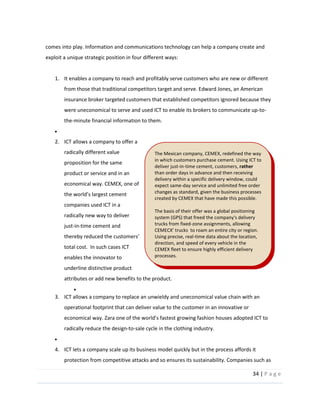 34  |  P a g e   
  
comes  into  play.  Information  and  communications  technology  can  help  a  company  create  and  
exploit  a  unique  strategic  position  in  four  different  ways:  
  
1. It  enables  a  company  to  reach  and  profitably  serve  customers  who  are  new  or  different  
from  those  that  traditional  competitors  target  and  serve.  Edward  Jones,  an  American  
insurance  broker  targeted  customers  that  established  competitors  ignored  because  they  
were  uneconomical  to  serve  and  used  ICT  to  enable  its  brokers  to  communicate  up-­‐to-­‐
the-­‐minute  financial  information  to  them.    
  
2. ICT  allows  a  company  to  offer  a  
radically  different  value  
proposition  for  the  same  
product  or  service  and  in  an  
economical  way.  CEMEX,  one  of  
companies  used  ICT  in  a  
radically  new  way  to  deliver  
just-­‐in-­‐time  cement  and  
thereby  re
total  cost.    In  such  cases  ICT  
enables  the  innovator  to  
underline  distinctive  product  
attributes  or  add  new  benefits  to  the  product.  
  
3. ICT  allows  a  company  to  replace  an  unwieldy  and  uneconomical  value  chain  with  an  
operational  footprint  that  can  deliver  value  to  the  customer  in  an  innovative  or  
radically  reduce  the  design-­‐to-­‐sale  cycle  in  the  clothing  industry.  
  
4. ICT  lets  a  company  scale  up  its  business  model  quickly  but  in  the  process  affords  it  
protection  from  competitive  attacks  and  so  ensures  its  sustainability.  Companies  such  as  
The  Mexican  company,  CEMEX,  redefined  the  way  
in  which  customers  purchase  cement.  Using  ICT  to  
deliver  just-­‐in-­‐time  cement,  customers,  rather  
than  order  days  in  advance  and  then  receiving  
delivery  within  a  specific  delivery  window,  could  
expect  same-­‐day  service  and  unlimited  free  order  
changes  as  standard,  given  the  business  processes  
created  by  CEMEX  that  have  made  this  possible.  
  
The  basis  of  their  offer  was  a  global  positioning  
system  (GPS)  that  freed  the  company's  delivery  
trucks  from  fixed-­‐zone  assignments,  allowing  
  to  roam  an  entire  city  or  region.  
Using  precise,  real-­‐time  data  about  the  location,  
direction,  and  speed  of  every  vehicle  in  the  
CEMEX  fleet  to  ensure  highly  efficient  delivery  
processes.    
 