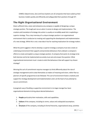 35  |  P a g e   
  
CEMEX,  Edward  Jones,  Zara  and  Cisco  Systems  are  all  companies  that  have  scaled  up  their  
business  models  quickly  and  efficiently  and  safeguarded  their  positions  through  ICT.    
The  Right  Organisational  Environment    
  
Given  sufficient  time,  vision  and  enterprise  any  company  is  capable  of  designing  a  unique  
strategic  position.  The  tough  part  occurs  when  it  comes  to  design  and  implementation.  The  
creation  and  translation  of  strategy  into  action  is  usually  an  incredibly  weak  link  in  exploiting  a  
superior  strategy.  Thus  a  key  mainstay  of  a  unique  strategic  position  is  an  organisational  
environment  that  is  conducive  to  creating  and  supporting  the  development  and  implementation  
of  a  new  strategy.  While  this  is  not  a  new  idea  it  has  far  reaching  implications  for  strategy  makers.    
  
What  the  point  suggests  is  that  to  develop  a  superior  strategy  a  company  must  also  create  an  
efforts  to  create  and  exploit  a  unique  strategic  position.  A  company  that  wants  its  strategy  to  be  
both  decisive  and  to  be  implemented  accurately  must  ask  and  answer  the  question:  What  
organisational  environment  must  I  create  to  elicit  the  behaviours  that  will  support  my  chosen  
strategy?  
  
Winning  this  sort  of  commitment  requires  managers  to  think  differently  about  the  role  of  
strategic  management  and  to  view  themselves  as  makers  of  meaning  and  vision,  rather  than  as  
planners  of  specific  programmes  to  be  followed.  This  sort  of  environment  fosters  creativity  and  
support  for  strategy  development  and  implementation  and  is  at  the  heart  of  any  attempt  to  
secure  commitment.  
  
A  pragmatic  way  of  building  a  supportive  environment  is  to  stage-­‐manage  four  basic  
organisational  elements  to  bring  about  desired  behaviours:    
  
1. People  particularly  their  motivation,  skills  and  capabilities.  
  
2. Culture  of  the  company,  including  its  norms,  values  and  undisputed  assumptions.    
  
3. Structure  of  the  company,  including  its  formal  hierarchy,  organisational  setup,  activities  
 