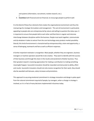 36  |  P a g e   
  
and  systems  (information,  recruitment,  market  research,  etc.).  
  
4. Incentives  both  financial  and  non-­‐financial,  to  encourage  people  to  perform  well.  
  
  
It  is  the  blend  of  these  four  elements  that  creates  the  organisational  environment  and  thus  the  
mainsprings  for  strategic  formulation  and  management.    This  sort  of  environment  is  particularly  
appealing  to  people  who  are  entrepreneurial  by  nature  and  willing  to  question  the  status  quo.  It  
is  important  to  ensure  that  people  talk  to  each  other  and  that  there  is  regular  and  intensive  
interchange  between  disciplines  within  the  business.  People  must  work  together,  communicate  
and  do  whatever  it  takes  to  extract  from  the  core  technology  every  product-­‐market  possibility.    
Overall,  this  kind  of  environment  is  characterised  by  entrepreneurship,  vision  and  opportunity,  a  
sense  of  belonging,  teamwork  and  fast  as  well  as  efficient  responses.  
  
A  further  important  motivator  is  recognition.  Most  people,  whether  they  are  engineers,  business  
managers  or  machine  operators  would  like  to  be  creative.    They  want  to  identify  with  the  success  
of  their  business  and  through  this  share  in  the  results  and  excitement  of  better  business.  Thus  
their  greatest  reward  is  receiving  appreciation  for  making  a  contribution  to  making  something  
meaningful  happen.  Successful  innovation  should  be  rewarded  commensurate  to  ability,  effort  
and  results.  Successful  innovators  should  not  only  receive  recognition  for  their  work,  they  should  
also  be  awarded  cash  bonuses,  salary  increases  and  promotions.  
  
This  approach  to  securing  emotional  commitment  in  strategy  innovation  and  design  is  poles  apart  
from  the  rational  commitment  required  of  people,  by  managers,  when  a  change  in  strategy  is  
involved,  as  it  is  in  fact  of  many  decisions  implemented  in  business  today.    
  
  
  
  
  
 