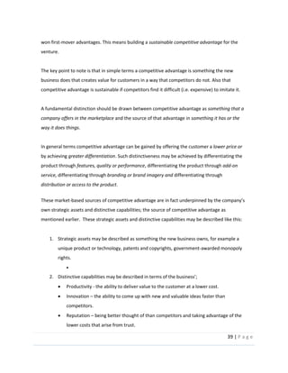 39  |  P a g e   
  
won  first-­‐mover  advantages.  This  means  building  a  sustainable  competitive  advantage  for  the  
venture.  
  
The  key  point  to  note  is  that  in  simple  terms  a  competitive  advantage  is  something  the  new  
business  does  that  creates  value  for  customers  in  a  way  that  competitors  do  not.  Also  that  
competitive  advantage  is  sustainable  if  competitors  find  it  difficult  (i.e.  expensive)  to  imitate  it.      
  
A  fundamental  distinction  should  be  drawn  between  competitive  advantage  as  something  that  a  
company  offers  in  the  marketplace  and  the  source  of  that  advantage  in  something  it  has  or  the  
way  it  does  things.  
  
In  general  terms  competitive  advantage  can  be  gained  by  offering  the  customer  a  lower  price  or  
by  achieving  greater  differentiation.  Such  distinctiveness  may  be  achieved  by  differentiating  the  
product  through  features,  quality  or  performance,  differentiating  the  product  through  add-­‐on  
service,  differentiating  through  branding  or  brand  imagery  and  differentiating  through  
distribution  or  access  to  the  product.  
  
These  market-­‐
own  strategic  assets  and  distinctive  capabilities;  the  source  of  competitive  advantage  as  
mentioned  earlier.    These  strategic  assets  and  distinctive  capabilities  may  be  described  like  this:  
  
1. Strategic  assets  may  be  described  as  something  the  new  business  owns,  for  example  a  
unique  product  or  technology,  patents  and  copyrights,  government-­‐awarded  monopoly  
rights.    
  
2. Distinctive  capabilities  may  be  described  in  terms  of  the  busi ;  
Productivity  -­‐  the  ability  to  deliver  value  to  the  customer  at  a  lower  cost.  
Innovation     the  ability  to  come  up  with  new  and  valuable  ideas  faster  than  
competitors.  
Reputation     being  better  thought  of  than  competitors  and  taking  advantage  of  the  
lower  costs  that  arise  from  trust.  
 