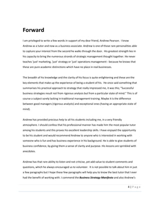 4  |  P a g e   
  
Forward  
I  am  privileged  to  write  a  few  words  in  support  of  my  dear  friend,  Andrew  Pearson.    I  know  
Andrew  as  a  tutor  and  now  as  a  business  associate.  Andrew  is  one  of  those  rare  personalities  able  
to  capture  your  interest  from  the  second  he  walks  through  the  door.    His  greatest  strength  lies  in  
his  capacity  to  bring  the  numerous  strands  of  strategic  management  thought  together.  He  never  
teaches  'just'  marketing,  'just'  strategy  or  'just'  operations  management  -­‐  because  he  knows  that  
these  are  pure  academic  distinctions  which  have  no  place  in  real  businesses.    
  
The  breadth  of  his  knowledge  and  the  clarity  of  his  focus  is  quite  enlightening  and  these  are  the  
key  elements  that  make  up  the  experience  of  being  a  student  of  his.    He  once  said  something  that  
summarises  his  practical  approach  to  strategy  that  really  impressed  me,  it  was  this;  "Successful  
business  strategies  result  not  from  rigorous  analysis  but  from  a  particular  state  of  mind."  This  is  of  
course  a  subject  sorely  lacking  in  traditional  management  training.  Maybe  it  is  the  difference  
between  good  managers  (rigorous  analysts)  and  exceptional  ones  (having  an  appropriate  state  of  
mind).  
  
Andrew  has  provided  precious  help  to  all  his  students  including  me,  in  a  very  friendly  
atmosphere.  I  should  confess  that  his  professional  manner  has  made  him  the  most  popular  tutor  
among  his  students  and  this  proves  his  excellent  leadership  skills.  I  have  enjoyed  the  opportunity  
to  be  his  student  and  would  recommend  Andrew  to  anyone  who  is  interested  in  working  with  
someone  who  is  fun  and  has  business  experience  in  his  background.  He  is  able  to  give  students  of  
business  confidence,  by  giving  them  a  sense  of  clarity  and  purpose.  His  lessons  are  sprinkled  with  
anecdotes.      
  
Andrew  has  that  rare  ability  to  listen  and  not  criticise,  yet  add  value  to  student  comments  and  
questions,  which  he  always  encouraged  us  to  volunteer.    It  is  not  possible  to  talk  about  him  in  just  
a  few  paragraphs  but  I  hope  these  few  paragraphs  will  help  you  to  know  the  best  tutor  that  I  ever  
had  the  benefit  of  working  with.  I  commend  the  Business  Strategy  Manifesto  
 