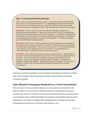 41  |  P a g e   
  
  
Gaining  and  sustaining  meaningful  sources  of  competitive  advantage  and  using  them  to  deliver  
value  in  the  marketplace  offers  the  promise  of  a  virtuous  circle  of  customer  reward  and  
investment  in  growth.  
How  Should  A  Company  Respond  to  a  Fresh  Innovation?  
What  would  you  do  if  your  competitors  beat  you  to  it  and  invaded  your  market  with  a  new  
business  model?  It  is  not  unusual  for  established  companies  to  respond  with  the  question:  
  
Thus,  the  debate  within  established  booksellers  has  long  been  about  whether  to  get  into  online  
bookselling  or  not.  Similarly,  the  debate  within  established  airline  companies  has  often  been  
about  getting  into  the  low-­‐cost,  no-­‐frills  part  of  the  business,  or  not.    
Figure    5.  Sustaining  Competitive  Advantage.  
COST  *    How  are  cost  reductions  related  to  output?  *  Can  the  venture  gain  output  leadership?  *  
How  much  of  a  cost  advantage  will  this  offer?  *  Can  technological  innovations  produce  discrete  
cost  reductions?  *  If  so,  will  the  venture  get  to  these  first?*  Does  the  venture  have  the  right  
structure  and  systems  to  manage  down  costs?  *  Will  competitors  gain  access  to  this  technology?  
  
KNOWLEDGE  *  Does  the  venture  have  the  most  effective  knowledge  management  and  
organisational  learning  capabilities?  *  Does  it  have  unique  human  resources  to  manage  these?    *  
Can  the  venture  make  new  discoveries  faster  than  competitors?  *  Can  different  knowledge  areas  
be  integrated  into  a  holistic  approach  to  product  development  and  marketing?  *  How  important  
are  knowledge-­‐protection  devices  such  as  patents  and  copyrights?  *  Can  intellectual  property  
rights  be  established  and  made  protectable?  
  
RELATIONAL*  What  means  are  used  to  establish  and  maintain  relationships  with  stakeholders?  *  
Are  relationships  with  customers  long-­‐term  or  short-­‐term?  *  What  are  the  risks  for  stakeholders  
in  establishing  new  relationships?  *  Can  a  sense  of  trust  be  built?  *  If  so,  how  valuable  will  it  be?  
*  How  important  are  the  reputations  of  firms  in  the  industry?  *  On  what  platforms  can  
relationships  be  built     expectations,  outcomes  and  communication?  
  
STRUCTURAL  *  How  valuable  are  particular  structure  and  process  systems?  *  What  flexibility  do  
they  offer?  *  How  does  this  add  value  for  the  customer?  *  What  cultures  are  adopted  by  firms  in  
the  sector?  *  Can  any  of  the  above  be  developed  or  changed  to  create  new  value  for  the  
customer?  *  How  are  they  dependent  on  particular  skills  and  insights?  *  How  important  is  
leadership  in  holding  them  together?  *  What  leadership  styles  are  adopted?*  Can  they  evolve  in  
response  to  change     both  internal  resulting  from  growth  and  external  due  to  changing  
circumstances?  
  
  
  
  
  
  
  
  
  
  
  
  
  
  
  
  
  
  
  
  
  
  
  
*  What  actions  should  you  be  taking?  *  How  can  you  leverage  super  productive  capabilities  in  
the  future?  *  Can  you  see  any  new  customer  segments  and  customer  needs  emerging  that  you  
 
