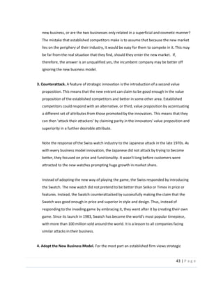 43  |  P a g e   
  
new  business,  or  are  the  two  businesses  only  related  in  a  superficial  and  cosmetic  manner?    
The  mistake  that  established  competitors  make  is  to  assume  that  because  the  new  market  
lies  on  the  periphery  of  their  industry,  it  would  be  easy  for  them  to  compete  in  it.  This  may  
be  far  from  the  real  situation  that  they  find,  should  they  enter  the  new  market.    If,  
therefore,  the  answer  is  an  unqualified  yes,  the  incumbent  company  may  be  better  off  
ignoring  the  new  business  model.  
  
3.  Counterattack.  A  feature  of  strategic  innovation  is  the  introduction  of  a  second  value  
proposition.  This  means  that  the  new  entrant  can  claim  to  be  good  enough  in  the  value  
proposition  of  the  established  competitors  and  better  in  some  other  area.  Established  
competitors  could  respond  with  an  alternative,  or  third,  value  proposition  by  accentuating  
a  different  set  of  attributes  from  those  promoted  by  the  innovators.  This  means  that  they  
ing  parity  in  the  innovators'  value  proposition  and  
superiority  in  a  further  desirable  attribute.  
  
Note  the  response  of  the  Swiss  watch  industry  to  the  Japanese  attack  in  the  late  1970s.  As  
with  every  business  model  innovation,  the  Japanese  did  not  attack  by  trying  to  become  
attracted  to  the  new  watches  prompting  huge  growth  in  market  share.  
  
Instead  of  adopting  the  new  way  of  playing  the  game,  the  Swiss  responded  by  introducing  
the  Swatch.  The  new  watch  did  not  pretend  to  be  better  than  Seiko  or  Timex  in  price  or  
features.  Instead,  the  Swatch  counterattacked  by  successfully  making  the  claim  that  the  
Swatch  was  good  enough  in  price  and  superior  in  style  and  design.  Thus,  instead  of  
responding  to  the  invading  game  by  embracing  it,  they  went  after  it  by  creating  their  own  
game.  Since  its  launch  in  1983,  Swatch  has  become  the  world's  most  popular  timepiece,  
with  more  than  100  million  sold  around  the  world.  It  is  a  lesson  to  all  companies  facing  
similar  attacks  in  their  business.  
  
4.  Adopt  the  New  Business  Model.  For  the  most  part  an  established  firm  views  strategic  
 
