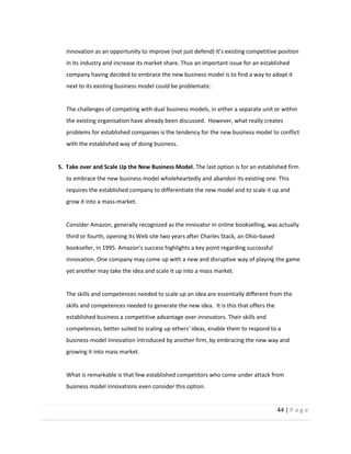 44  |  P a g e   
  
in  its  industry  and  increase  its  market  share.  Thus  an  important  issue  for  an  established  
company  having  decided  to  embrace  the  new  business  model  is  to  find  a  way  to  adopt  it  
next  to  its  existing  business  model  could  be  problematic.    
  
The  challenges  of  competing  with  dual  business  models,  in  either  a  separate  unit  or  within  
the  existing  organisation  have  already  been  discussed.    However,  what  really  creates  
problems  for  established  companies  is  the  tendency  for  the  new  business  model  to  conflict  
with  the  established  way  of  doing  business.    
  
5.    Take  over  and  Scale  Up  the  New  Business  Model.  The  last  option  is  for  an  established  firm  
to  embrace  the  new  business  model  wholeheartedly  and  abandon  its  existing  one.  This  
requires  the  established  company  to  differentiate  the  new  model  and  to  scale  it  up  and  
grow  it  into  a  mass-­‐market.    
  
Consider  Amazon,  generally  recognized  as  the  innovator  in  online  bookselling,  was  actually  
third  or  fourth,  opening  its  Web  site  two  years  after  Charles  Stack,  an  Ohio-­‐based  
bookseller,  in  1995.  
innovation.  One  company  may  come  up  with  a  new  and  disruptive  way  of  playing  the  game  
yet  another  may  take  the  idea  and  scale  it  up  into  a  mass  market.  
    
The  skills  and  competences  needed  to  scale  up  an  idea  are  essentially  different  from  the  
skills  and  competences  needed  to  generate  the  new  idea.    It  is  this  that  offers  the  
established  business  a  competitive  advantage  over  innovators.  Their  skills  and  
competences,  better  suited  to  scaling  up  others'  ideas,  enable  them  to  respond  to  a  
business-­‐model  innovation  introduced  by  another  firm,  by  embracing  the  new  way  and  
growing  it  into  mass  market.  
  
What  is  remarkable  is  that  few  established  competitors  who  come  under  attack  from  
business  model  innovations  even  consider  this  option.  
 