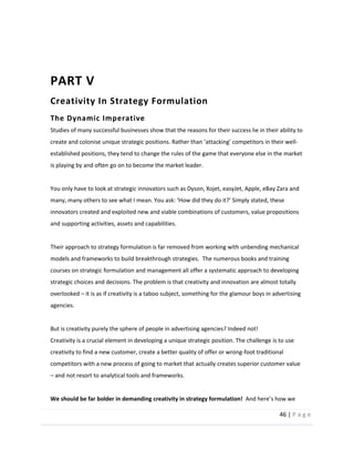 46  |  P a g e   
  
  
PART  V  
Creativity  In  Strategy  Formulation  
The  Dynamic  Imperative  
Studies  of  many  successful  businesses  show  that  the  reasons  for  their  success  lie  in  their  ability  to  
-­‐
established  positions,  they  tend  to  change  the  rules  of  the  game  that  everyone  else  in  the  market  
is  playing  by  and  often  go  on  to  become  the  market  leader.  
    
You  only  have  to  look  at  strategic  innovators  such  as  Dyson,  Xojet,  easyJet,  Apple,  eBay  Zara  and  
  
innovators  created  and  exploited  new  and  viable  combinations  of  customers,  value  propositions  
and  supporting  activities,  assets  and  capabilities.  
  
Their  approach  to  strategy  formulation  is  far  removed  from  working  with  unbending  mechanical  
models  and  frameworks  to  build  breakthrough  strategies.    The  numerous  books  and  training  
courses  on  strategic  formulation  and  management  all  offer  a  systematic  approach  to  developing  
strategic  choices  and  decisions.  The  problem  is  that  creativity  and  innovation  are  almost  totally  
overlooked     it  is  as  if  creativity  is  a  taboo  subject,  something  for  the  glamour  boys  in  advertising  
agencies.    
  
But  is  creativity  purely  the  sphere  of  people  in  advertising  agencies?  Indeed  not!    
Creativity  is  a  crucial  element  in  developing  a  unique  strategic  position.  The  challenge  is  to  use  
creativity  to  find  a  new  customer,  create  a  better  quality  of  offer  or  wrong-­‐foot  traditional  
competitors  with  a  new  process  of  going  to  market  that  actually  creates  superior  customer  value  
  and  not  resort  to  analytical  tools  and  frameworks.  
  
We  should  be  far  bolder  in  demanding  creativity  in  strategy  formulation!    
 
