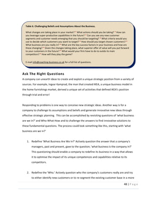 48  |  P a g e   
  
Ask  The  Right  Questions  
A  company  can  unearth  ideas  to  create  and  exploit  a  unique  strategic  position  from  a  variety  of  
sources.  For  example,  Ingvar  Kamprad,  the  man  that  created  IKEA,  a  unique  business  model  in  
ion  
through  trial  and  error!      
  
Responding  to  problems  is  one  way  to  conceive  new  strategic  ideas.  Another  way  is  for  a  
company  to  challenge  its  assumptions  and  beliefs  and  generate  innovative  new  ideas  through  
effective  strategic  planning.    This  can  be  ac
-­‐What-­‐How  and  to  challenge  the  answers  to  find  innovative  solutions  to  
  
  
1.
managers,  past  and  present,  
This  questioning  should  enable  a  company  to  redefine  its  business  in  a  way  that  allows  
it  to  optimise  the  impact  of  its  unique  competences  and  capabilities  relative  to  its  
competitors.    
  
2.
to  either  identify  new  customers  or  to  re-­‐segment  the  existing  customer  base  in  a  more  
Table  6.  Challenging  Beliefs  and  Assumptions  About  the  Business.  
What  changes  are  taking  place  in  your  market?  *  What  actions  should  you  be  taking?  *  How  can  
you  leverage  super-­‐productive  capabilities  in  the  future?  *  Can  you  see  any  new  customer  
segments  and  customer  needs  emerging  that  you  should  be  targeting?  *  What  criteria  would  you  
use  to  decide  which  customers  you  want  to  target?  *  How  should  you  target  chosen  customers?  *  
What  business  are  you  really  in?  *  What  are  the  key  success  factors  in  your  business  and  how  are  
these  changing?  *  Given  the  changes  taking  place,  what  superior  offer  of  value  will  you  put  forward  
to  your  customers  in  the  future?  *  What  would  your  firm  have  to  do  to  outdo  its  main  
competitors?  *  How  will  they  play  the  game?    
  
E-­‐mail  info@coaching-­‐business.co.uk  for  a  full  list  of  questions.  
  
 