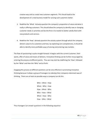 49  |  P a g e   
  
creative  way  and  so  create  new  customer  segments.  This  should  lead  to  the  
development  of  a  new  business  model  for  serving  such  customers  better.  
  
3.
really  is  offering  customers.  This  should  allow  the  company  to  identify  new  or  changing  
customer  needs  or  priorities  and  be  the  first  in  its  market  to  better  satisfy  them  with  
new  products  and  services.    
  
4.
delivers  value  to  its  customers  and  how,  by  exploiting  core  competencies,  it  should  be  
able  to  identify  more  profitable  ways  of  serving  and  entering  new  markets.    
  
The  flow  of  questioning  is  quite  straight  forward.  It  begins  with  the  current  customer,  their  
wants,  offer  of  value  and  means  of  delivery.  Innovative  thinking  can  be  further  encouraged  by  
entering  the  process  at  different  points.    Thus  we  may  start  by  redefining  t
  
  
Engaging  this  process  at  different  positions  can  be  very  effective  in  promoting  innovative  
thinking  because  it  allows  a  group  of  managers  to  sidestep  their  company's  dominant  way  of  
thinking.    There  are  at  least  six  possible  ways  a  company  can  do  this:  
  
Who     What     How  
What     Who     How  
How     What     Who  
Who     How     What  
What     How     Who  
How     Who     What  
  
Thus  managers  can  answer  questions  in  the  following  sequence:  
  
 
