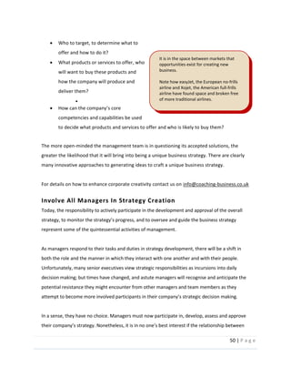 50  |  P a g e   
  
Who  to  target,  to  determine  what  to  
offer  and  how  to  do  it?    
What  products  or  services  to  offer,  who  
will  want  to  buy  these  products  and  
how  the  company  will  produce  and  
deliver  them?  
  
competencies  and  capabilities  be  used  
to  decide  what  products  and  services  to  offer  and  who  is  likely  to  buy  them?  
  
The  more  open-­‐minded  the  management  team  is  in  questioning  its  accepted  solutions,  the  
greater  the  likelihood  that  it  will  bring  into  being  a  unique  business  strategy.  There  are  clearly  
many  innovative  approaches  to  generating  ideas  to  craft  a  unique  business  strategy.    
  
For  details  on  how  to  enhance  corporate  creativity  contact  us  on  info@coaching-­‐business.co.uk    
Involve  All  Managers  In  Strategy  Creation    
Today,  the  responsibility  to  actively  participate  in  the  development  and  approval  of  the  overall  
represent  some  of  the  quintessential  activities  of  management.    
  
As  managers  respond  to  their  tasks  and  duties  in  strategy  development,  there  will  be  a  shift  in  
both  the  role  and  the  manner  in  which  they  interact  with  one  another  and  with  their  people.  
Unfortunately,  many  senior  executives  view  strategic  responsibilities  as  incursions  into  daily  
decision  making;  but  times  have  changed,  and  astute  managers  will  recognise  and  anticipate  the  
potential  resistance  they  might  encounter  from  other  managers  and  team  members  as  they  
attempt  to  become  more  involved  participants  in     
  
In  a  sense,  they  have  no  choice.  Managers  must  now  participate  in,  develop,  assess  and  approve  
It  is  in  the  space  between  markets  that  
opportunities  exist  for  creating  new  
business.    
  
Note  how  easyJet,  the  European  no-­‐frills  
airline  and  Xojet,  the  American  full-­‐frills  
airline  have  found  space  and  broken  free  
of  more  traditional  airlines.  
  
 