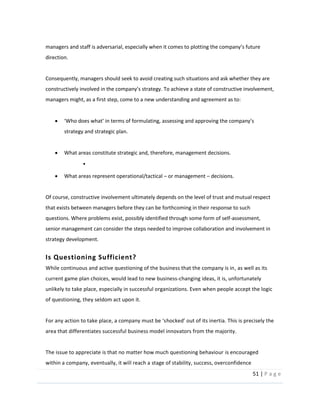51  |  P a g e   
  
managers  and  sta
direction.    
  
Consequently,  managers  should  seek  to  avoid  creating  such  situations  and  ask  whether  they  are  
  constructive  involvement,  
managers  might,  as  a  first  step,  come  to  a  new  understanding  and  agreement  as  to:    
  
strategy  and  strategic  plan.  
  
What  areas  constitute  strategic  and,  therefore,  management  decisions.  
  
What  areas  represent  operational/tactical     or  management     decisions.    
  
Of  course,  constructive  involvement  ultimately  depends  on  the  level  of  trust  and  mutual  respect  
that  exists  between  managers  before  they  can  be  forthcoming  in  their  response  to  such  
questions.  Where  problems  exist,  possibly  identified  through  some  form  of  self-­‐assessment,  
senior  management  can  consider  the  steps  needed  to  improve  collaboration  and  involvement  in  
strategy  development.  
Is  Questioning  Sufficient?  
While  continuous  and  active  questioning  of  the  business  that  the  company  is  in,  as  well  as  its  
current  game  plan  choices,  would  lead  to  new  business-­‐changing  ideas,  it  is,  unfortunately  
unlikely  to  take  place,  especially  in  successful  organizations.  Even  when  people  accept  the  logic  
of  questioning,  they  seldom  act  upon  it.    
  
area  that  differentiates  successful  business  model  innovators  from  the  majority.    
  
The  issue  to  appreciate  is  that  no  matter  how  much  questioning  behaviour  is  encouraged  
within  a  company,  eventually,  it  will  reach  a  stage  of  stability,  success,  overconfidence  
 