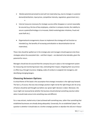 55  |  P a g e   
  
  Market  potential  perceived  to  exist  will  not  materialise  (e.g.  due  to  changes  in  customer  
demand/satisfaction,  input  prices,  competitive  intensity,  regulations,  government  etc.).  
  
Internal  resources  necessary  for  strategic  success  either  disappear  or  cannot  reasonably  
be  secured  (e.g.  the  loss  of  key  employees,  a  decline  in  company  morale,  the  inability  to  
secure  a  patent/technology  or  to  innovate,  failed  marketing/sales  initiatives,  fraud  and  
asset  theft  etc.).  
  
Organisational  arrangements  chosen  to  implement  the  strategy  will  not  function  as  
intended  (e.g.  the  benefits  of  increasing  centralisation  or  decentralisation  do  not  
materialise).    
  
These  risks  should  be  spelled  out  in  the  strategic  plan  and  managers  should  approve  only  those  
strategies  where  the  associated  risks     and  their  impact     are  deemed  to  be  tolerable,  given  the  
potential  for  return.    
  
Managers  should  also  be  assured  that  the  company  has  put  in  place  a  risk-­‐management  system  
for  measuring  and  monitoring  known  risks,  estimating  their  impact,  mitigating  their  occurrence  
or  effect  (e.g.  through  insurance,  hedging,  codes  of  conduct  or  assigned  risk  managers),  and  
identifying  emerging  dangers.    
Choosing  Between  Options  
A  critical  theme  of  this  book  is  the  assumption  that  strategic  innovation  is  the  right  way  forward.  
The  fact  is,  of  course,  that  any  new  strategic  position  might  not  be  the  right  thing  to  do!  An  array  
of  factors  should  be  well  thought-­‐ -­‐
issue  might  not  necessarily  be  whether  the  business  should  attempt  something  new  but  rather  
when  it  would  make  sense  to  do  something  new  and  different.  
  
For  a  new  entrant,  market  entry  is  best  achieved  with  something  new,  rather  than  something  that  
question  is  whether  it  should  take  on  a  further  strategic  position  or  abandon  the  old  one  in  favour  
 