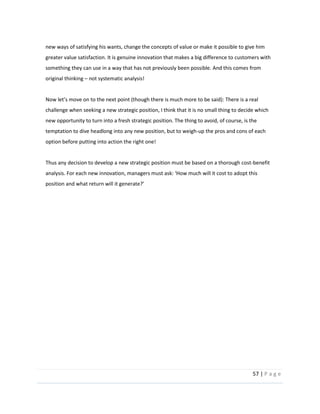57  |  P a g e   
  
new  ways  of  satisfying  his  wants,  change  the  concepts  of  value  or  make  it  possible  to  give  him  
greater  value  satisfaction.  It  is  genuine  innovation  that  makes  a  big  difference  to  customers  with  
something  they  can  use  in  a  way  that  has  not  previously  been  possible.  And  this  comes  from  
original  thinking     not  systematic  analysis!  
  
There  is  a  real  
challenge  when  seeking  a  new  strategic  position,  I  think  that  it  is  no  small  thing  to  decide  which  
new  opportunity  to  turn  into  a  fresh  strategic  position.  The  thing  to  avoid,  of  course,  is  the  
temptation  to  dive  headlong  into  any  new  position,  but  to  weigh-­‐up  the  pros  and  cons  of  each  
option  before  putting  into  action  the  right  one!    
  
Thus  any  decision  to  develop  a  new  strategic  position  must  be  based  on  a  thorough  cost-­‐benefit  
dopt  this  
  
  
  
  
  
  
  
  
  
  
  
  
  
 